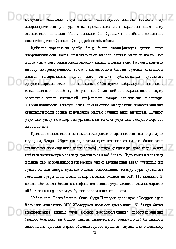 номусига   текканлик   учун   алоҳида   жавобгарлик   назарда   тутилган.   Бу
жабрланувчининг   ўн   тўрт   ёшга   тўлмаганлик   жавобгарликни   янада   оғир
эканлигини   англатади.   Ушбу   қоидани   биз   ўрганаётган   қийнаш   жиноятига
ҳам татбиқ этиш ўринли бўлади, деб ҳисоблаймиз.
Қийнаш   ҳаракатини   ушбу   банд   билан   квалификация   қилиш   учун
жабрланувчининг   вояга   етмаганлигини   айбдор   билган   бўлиши   лозим,   акс
ҳолда ушбу банд билан квалификация қилиш мумкин эмас. Гарчанд қонунда
айбдор   жабрланувчининг   вояга   етмаганлигини   билган   бўлиши   лозимлиги
ҳақида   гапирилмаган   бўлса   ҳам,   жиноят   субъектининг   субъектив
хусусиятларидан   келиб   чиқиш   лозим.   Айбланувчи   жабрланувчининг   вояга
етмаганлигини   билиб   туриб   унга   нисбатан   қийнаш   ҳаракатининг   содир
этганлиги   унинг   ижтимоий   хавфлилиги   юқори   эканлигини   англатади.
Жабрланувчининг   маълум   ёшга   етмаганлиги   айбдорнинг   жавобгарлигини
оғирлаштириши   бошқа   қонунларда   билган   бўлиши   аниқ   айтилган.   Шунинг
учун ҳам ушбу талаблар биз ўрганаётган жиноят учун ҳам таалуқлидир, деб
ҳисоблаймиз.  
Қийнаш жиноятининг ижтимоий хавфлилиги ортишининг яна бир шарти
шундаки,   бунда   айбдор   нафа қат   ҳомиладор   аёлнинг   соғлиғига,   балки   ҳали
туғилмаган норасиданинг ҳаётини хавф остида  қолдиради, ҳомиладор аёлни
қийнаш натижасида норасида ҳомиласига азоб беради. Туғилмаган норасида
ҳомила   ҳам   азобланиши   натижасида   унинг   муддатидан   аввал   туғилиш   ёки
тушиб   қолиш   хавфи   вужудга   келади.   Қийнашнинг   мазкур   тури   субъектив
томондан   тўғри   қасд   билан   содир   этилади.   Жиноятни   ЖК   110-моддаси   2-
қисми   «б»   банди   билан   квалификация   қилиш   учун   аёлнинг   ҳомиладорлиги
айбдор га аввалдан маълум бўлганлигини аниқлаш лозим.
Ўзбекистон Республикаси Олий Суди Пленуми қарорида: «Қасддан  одам
ўлдириш   жиноятини   ЖК   97-моддаси   иккинчи   қисмининг   “б”   банди   билан
квалифика ция   қилиш   учун   айбдор   жабрланувчининг   ҳомиладорлигини
(ташқи   белгилар   ва   бошқа   фактик   маълумотлар   мавжуд лиги)   билганлиги
аниқланган   бўлиши   керак.   Ҳомиладорлик   муддати,   шунингдек   ҳомиладор
43 