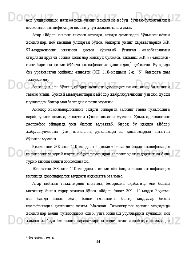 аёл   ўлдирилиши   натижа сида   унинг   ҳомиласи   нобуд   бўлган-бўлмаганлиги
қилмиш ни квалификация қилиш учун аҳамиятга эга эмас.
Агар   айбдор   янглиш   тахмин   асосида,   аслида   ҳомиладор   бўлмаган   аёлни
ҳомиладор,   деб   қасддан   ўлдирган   бўлса,   башарти   унинг   ҳаракатларида   ЖК
97-моддасининг   иккинчи   қисми   кўрсатиб   ўтилган   жавобгарликни
оғирлаштирувчи  бошқа   ҳолатлар  мавжуд   бўлмаса,   қилмиш  ЖК   97-моддаси -
нинг   биринчи   қисми   бўйича   квалификация   қилинади», 1
  дейилган.   Бу   қоида
биз   ўрганаётган   қийнаш   жинояти   (ЖК   110-моддаси   2-қ.   “б”   банди)га   ҳам
таалуқлидир.
Аввалдан   аён   бўлиш,   айбдор   аёлнинг   ҳомиладорлигини   аниқ   билишини
тақозо этади. Бундай маълумотларни айбдор жабрланувчининг ўзидан, худди
шунингдек бошқа манбалардан олиши мумкин.
Айбдор   ҳомиладорликнинг   охирги   ойларида   аёлнинг   гавда   тузилишига
қараб,   унинг   ҳомиладорлигини   тўла   аниқлаши   мумкин.   Ҳомиладорликнинг
дастлабки   ойларида   уни   билиш   мураккаб,   бироқ   бу   ҳақида   айбдор
жабрланув чининг   ўзи,   ота-онаси,   дугоналари   ва   ҳоказолардан   эшитган
бўлиши мумкин.
Қилмишни ЖКнинг 110-моддаси 2-қисми «б» банди билан квалификация
қилишнинг зарурий шарти айбдор томонидан аёлнинг ҳомиладорлигини била
туриб қийнаганлиги ҳисобланади.
Жиноятни ЖКнинг  110-моддаси 2-қисми «б» банди билан квалификация
қилишда ҳомиладорлик муддати аҳамиятга эга эмас.
Агар   қийнаш   таъмагирлик   ниятида,   безорилик   оқибатида   ёки   бошқа
мотивлар   билан   содир   этилган   бўлса,   айбдор   фақат   ЖК   110-модда   2-қисми
«б»   банди   билан   эмас,   балки   тегишлича   бошқа   моддалар   билан
квалификация   қилиниши   лозим.   Масалан,   Таъмагирлик   қилиш   мақсадида
ҳомиладор   аёлни   тутқинликка   олиб,   унга   қийнаш   усулларини   қўллаши   ёки
жамоат   жойида   безорилик  ҳаракатларини  содир   этиш  жараёнида  ҳомиладор
1
 Ўша жойда – 194. Б.
44 