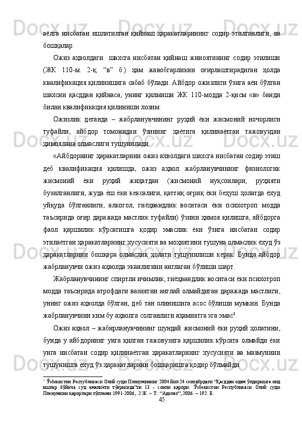 аёлга   нисбатан   ишлатилган   қийнаш   ҳаракатларининг   содир   этилганлиги,   ва
бошқалар. 
Ожиз   аҳволдаги     шахсга   нисбатан   қийнаш   жиноятининг   содир   этилиши
(ЖК   110-м.   2-қ.   “в”   б.)   ҳам   жавобгарликни   оғирлаштирадиган   ҳолда
квалификация қилинишига сабаб бўлади. Айбдор ожизлиги ўзига аён бўлган
шахсни   қасддан   қийнаса,   унинг   қилмиши   ЖК   110-модда   2-қисм   «в»   банди
билан квалификация қилиниши лозим.
Ожизлик   деганда   –   жабрланувчининг   руҳий   ёки   жисмо ний   ночорлиги
туфайли,   айбдор   томонидан   ўзининг   ҳаётига   қилинаётган   тажовуздан
ҳимоялана олмаслиги тушунилади.
«Айбдорнинг ҳаракатларини ожиз ахволдаги шахсга нисбатан содир этиш
деб   квалификация   қилишда,   ожиз   аҳвол   жабрланувчининг   физиологик
жисмоний   ёки   руҳий   жиҳат дан   (жисмоний   нуқсонлари,   руҳияти
бузилганлиги, жуда ёш ёки кексалиги, қаттиқ оғриқ ёки беҳуш ҳолатда ёхуд
уйқуда   бўлганлиги,   алкогол,   гиёҳвандлик   воситаси   ёки   психотроп   модда
таъсирида оғир даражада  мастлик туфайли)  ўзини ҳимоя қилишга, айбдорга
фаол   қаршилик   кўрсатишга   қодир   эмаслик   ёки   ўзига   нисбатан   содир
этилаётган ҳаракатлар нинг хусусияти ва моҳиятини тушуна олмаслик ёхуд ўз
ҳаракатларини   бошқара   олмаслик   ҳолати   тушунилиши   керак.   Бунда   айбдор
жабрланувчи ожиз аҳволда эканлигини англаган бўлиши шарт.
Жабрланувчининг спиртли ичимлик, гиёҳвандлик во ситаси ёки психотроп
модда таъсирида атрофдаги вазиятни англай олмайдиган даражада мастлиги,
унинг ожиз аҳволда бўлган, деб тан олинишига асос бўлиши мумкин. Бунда
жабрланувчини ким бу аҳволга солганлиги аҳамиятга эга эмас 1
. 
Ожиз аҳвол – жабирланувчининг шундай жисмоний ёки руҳий ҳолатини,
бунда у айбдорнинг  унга қилган тажовузига  қаршилик кўрсата олмайди ёки
унга   нисбатан   содир   қилинаётган   ҳаракатларнинг   хусусияти   ва   мазмунини
тушунишга ёхуд ўз ҳаракатларини бошқаришга қодир бўлмайди.
1
 Ўзбекистон Республикаси Олий суди Пленумининг 2004 йил 24 сентябрдаги “Қасддан одам ўлдиришга оид
ишлар   бўйича   суд   амалиёти   тўғрисида”ги   13   -   сонли   қарори.   Ўзбекистон   Республикаси   Олий   суди
Пленумини қарорлари тўплами 1991-2006, .2 Ж. – Т.: “Адолат”, 2006. – 192. Б. 
45 