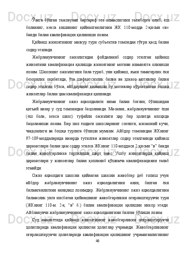 Ўзига   бўлган   тажовузни   бартараф   эта   олмаслигини   эътиборга   олиб,   ёш
боланинг,   кекса   кишининг   қийналганлигини   ЖК   110-модда   2-қисми   «в»
банди билан квали фикация қилиниши лозим.
Қийнаш жиноятининг мазкур тури субъектив томондан тўғри қасд билан
содир этилади.
Жабрланувчининг   ожизлигидан   фойдаланиб   содир   этил ган   қийнаш
жиноятини   квалификация   қилишда   жиноятнинг   мотиви   ахамиятга   олиниши
лозим. Шахснинг ожизлигини била туриб, уни қийнаш, яъни тамагирлик ёки
безорилик   оқибатида,   ўта   шафқатсизлик   билан   ва   ҳоказо   мотивлар   билан
содир   этилган   бўлса,   айбдорнинг   қилмиши   бу   мотив лар   кўрсатилган   бошқа
жиноятлар билан ҳам квалификация қилинади. 
Жабрланувчининг   ожиз   аҳволдалиги   нима   билан   боғлиқ   бўлишидан
қатъий   назар   у   суд   томонидан   баҳоланади.   Масалан,   жабрланувчининг   ёши
(ёш   бола,   кекса   шахс)   туфайли   ожизлиги   ҳар   бир   ҳолатда   алоҳида
баҳоланиши   лозим.   Бир   хил   ёшдаги   шахсларнинг   соғлиги,   жисмоний   кучи,
чаққонлиги   ва   бошқа   турлига   бўлиши   мумкин.   Айбдор   томонидан   ЖКнинг
97-109-моддаларида   назарда   тутилган   жиноятлар   содир   этилганида   қийнаш
ҳаракатлари билан ҳам содир этилса ЖКнинг 110-моддаси 2 қисми “в” банди
билан   жавобгарликка   тортилиши   шарт   эмас.   Ушбу   жиноятларда   қийнаш
ҳаракатлари   у   жиноятлар   билан   қопланиб   қўшимча   квалификацияни   талаб
этмайди. 
Ожиз   аҳволдаги   шахсни   қийнаган   шахсни   жавобгар   деб   топиш   учун
айбдор   жабр ланувчининг   ожиз   аҳволдалигини   аниқ   билган   ёки
билмаганлигини   аниқлаш   лозимдир.   Жабрланувчининг   ожиз   аҳволдалигини
билмаслик унга нисбатан қийнашнинг жавобгарликни оғирлаштирувчи тури
(ЖКнинг   110-м.   2-қ.   “в”   б.)   билан   квалификация   қилишни   инкор   этади.
Айбланувчи жабрланувчининг ожиз аҳволдалигини билган бўлиши лозим.
Суд   амалиётида   қийнаш   жиноятининг   жавобгарликни   оғирлаштирувчи
ҳолатларида   квалификация   қилинган   ҳолатлар   учрамади.   Жавобгарликнинг
оғирлаштирувчи   ҳолатларида   квалификация   қилишнинг   учрамаганлигининг
46 