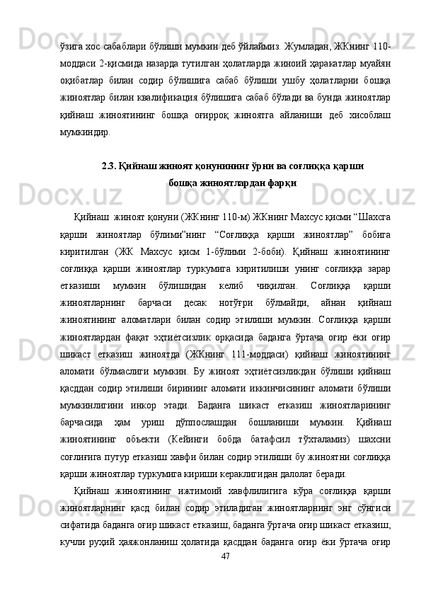ўзига хос сабаблари бўлиши мумкин деб ўйлаймиз. Жумладан, ЖКнинг 110-
моддаси  2-қисмида назарда тутилган ҳолатларда жиноий ҳаракатлар муайян
оқибатлар   билан   содир   бўлишига   сабаб   бўлиши   ушбу   ҳолатларни   бошқа
жиноятлар билан квалификация бўлишига сабаб бўлади ва бунда жиноятлар
қийнаш   жиноятининг   бошқа   оғирроқ   жиноятга   айланиши   деб   хисоблаш
мумкиндир. 
2.3. Қийнаш жиноят қонунининг ўрни ва соғлиққа қарши 
бошқа жиноятлардан фарқи
Қийнаш  жиноят қонуни (ЖКнинг 110-м) ЖКнинг Махсус қисми “Шахсга
қарши   жиноятлар   бўлими”нинг   “Соғлиққа   қарши   жиноятлар”   бобига
киритилган   (ЖК   Махсус   қисм   1-бўлими   2-боби).   Қийнаш   жиноятининг
соғлиққа   қарши   жиноятлар   туркумига   киритилиши   унинг   соғлиққа   зарар
етказиши   мумкин   бўлишидан   келиб   чиқилган.   Соғлиққа   қарши
жиноятларнинг   барчаси   десак   нотўғри   бўлмайди,   айнан   қийнаш
жиноятининг   аломатлари   билан   содир   этилиши   мумкин.   Соғлиққа   қарши
жиноятлардан   фақат   эҳтиётсизлик   орқасида   баданга   ўртача   оғир   ёки   оғир
шикаст   етказиш   жиноятда   (ЖКнинг   111-моддаси)   қийнаш   жиноятининг
аломати   бўлмаслиги   мумкин.   Бу   жиноят   эҳтиётсизликдан   бўлиши   қийнаш
қасддан   содир   этилиши   бирининг   аломати   иккинчисининг   аломати   бўлиши
мумкинлигини   инкор   этади.   Баданга   шикаст   етказиш   жиноятларининг
барчасида   ҳам   уриш   дўппослашдан   бошланиши   мумкин.   Қийнаш
жиноятининг   объекти   (Кейинги   бобда   батафсил   тўхталамиз)   шахсни
соғлиғига путур етказиш хавфи билан содир этилиши бу жиноятни соғлиққа
қарши жиноятлар туркумига кириши кераклигидан далолат беради.
Қийнаш   жиноятининг   ижтимоий   хавфлилигига   кўра   соғлиққа   қарши
жиноятларнинг   қасд   билан   содир   этиладиган   жиноятларнинг   энг   сўнгиси
сифатида баданга оғир шикаст етказиш, баданга ўртача оғир шикаст етказиш,
кучли   руҳий   ҳаяжонланиш   ҳолатида   қасддан   баданга   оғир   ёки   ўртача   оғир
47 