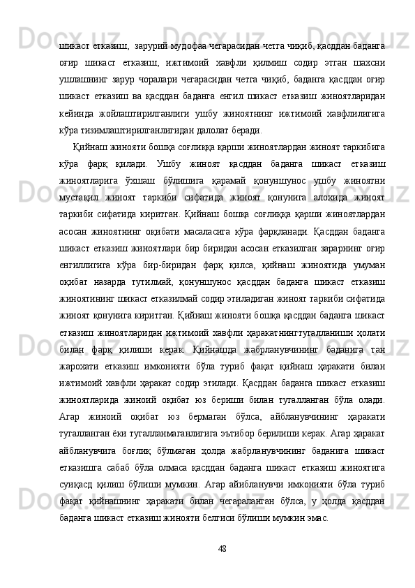 шикаст етказиш,  зарурий мудофаа чегарасидан четга чиқиб, қасддан баданга
оғир   шикаст   етказиш,   ижтимоий   хавфли   қилмиш   содир   этган   шахсни
ушлашнинг   зарур   чоралари   чегарасидан   четга   чиқиб,   баданга   қасддан   оғир
шикаст   етказиш   ва   қасддан   баданга   енгил   шикаст   етказиш   жиноятларидан
кейинда   жойлаштирилганлиги   ушбу   жиноятнинг   ижтимоий   хавфлилигига
кўра тизимлаштирилганлигидан далолат беради.
Қийнаш жинояти бошқа соғлиққа қарши жиноятлардан жиноят таркибига
кўра   фарқ   қилади.   Ушбу   жиноят   қасддан   баданга   шикаст   етказиш
жиноятларига   ўхшаш   бўлишига   қарамай   қонуншунос   ушбу   жиноятни
мустақил   жиноят   таркиби   сифатида   жиноят   қонунига   алохида   жиноят
таркиби   сифатида   киритган.   Қийнаш   бошқа   соғлиққа   қарши   жиноятлардан
асосан   жиноятнинг   оқибати   масаласига   кўра   фарқланади.   Қасддан   баданга
шикаст  етказиш  жиноятлари  бир  биридан  асосан  етказилган  зарарнинг   оғир
енгиллигига   кўра   бир-биридан   фарқ   қилса,   қийнаш   жиноятида   умуман
оқибат   назарда   тутилмай,   қонуншунос   қасддан   баданга   шикаст   етказиш
жиноятининг шикаст етказилмай содир этиладиган жиноят таркиби сифатида
жиноят қонунига киритган. Қийнаш жинояти бошқа қасддан баданга шикаст
етказиш   жиноятларидан   ижтимоий   хавфли   ҳаракатнингтугалланиши   ҳолати
билан   фарқ   қилиши   керак.   Қийнашда   жабрланувчининг   баданига   тан
жарохати   етказиш   имконияти   бўла   туриб   фақат   қийнаш   ҳаракати   билан
ижтимоий   хавфли   ҳаракат   содир   этилади.   Қасддан   баданга   шикаст   етказиш
жиноятларида   жиноий   оқибат   юз   бериши   билан   тугалланган   бўла   олади.
Агар   жиноий   оқибат   юз   бермаган   бўлса,   айбланувчининг   ҳаракати
тугалланган ёки тугалланмаганлигига эътибор берилиши керак. Агар ҳаракат
айбланувчига   боғлиқ   бўлмаган   ҳолда   жабрланувчининг   баданига   шикаст
етказишга   сабаб   бўла   олмаса   қасддан   баданга   шикаст   етказиш   жиноятига
суиқасд   қилиш   бўлиши   мумкин.   Агар   айибланувчи   имконияти   бўла   туриб
фақат   қийнашнинг   ҳаракати   билан   чегараланган   бўлса,   у   ҳолда   қасддан
баданга шикаст етказиш жинояти белгиси бўлиши мумкин эмас. 
48 