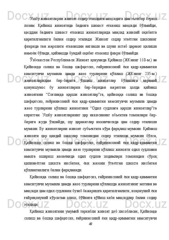 Ушбу жиноятларни жиноят содир этишдаги мақсадига ҳам эътибор бериш
лозим.   Қийнаш   жиноятида   баданга   шикаст   етказиш   мақсади   бўлмайди,
қасддан   баданга   шикаст   етказиш   жиноятларида   мақсад   жиноий   оқибатга
қаратилганлиги   билан   содир   этилади.   Жиноят   содир   этаётган   шахснинг
фикрида   тан   жарохати   етказишни   англаши   ва   шуни   истаб   ҳаракат   қилиши
намоён бўлади, қийнашда бундай оқибат етказиш фикри бўлмайди. 
Ўзбекистон Республикаси Жиноят қонунида Қийнаш (ЖКнинг 110-м.) ва
Қийноққа   солиш   ва   бошқа   шафқатсиз,   ғайриинсоний   ёки   қадр-қимматни
камситувчи   муомила   ҳамда   жазо   турларини   қўллаш   (ЖКнинг   235-м.)
жиноятлариҳам   бир-бирига   ўхшаш   жиноятлар   бўлишига   қарамай
қонуншунос   бу   жиноятларни   бир-биридан   ажратган   ҳолда   қийнаш
жиноятини   “Соғлиққа   қарши   жиноятлар”га,   қийноққа   солиш   ва   бошқа
шафқатсиз,   ғайриинсоний   ёки   қадр-қимматни   камситувчи   муомила   ҳамда
жазо   турларини   қўллаш   жиноятини   “Одил   судловга   қарши   жиноятлар”га
киритган.   Ушбу   жиноятларнинг   ҳар   иккисининг   объектив   томонлари   бир-
бирига   жуда   ўхшайди,   шу   ҳаракатлар   иккинчисида   ҳам   содир   этилиши
мумкин. Бу жиноятларни жиноят субъектига кўра фарқлаш мумкин. Қийнаш
жинояти   ҳар   қандай   шахслар   томонидан   содир   этилиши   мумкин   бўлса,
Қийноққа   солиш   ва   бошқа   шафқатсиз,   ғайриинсоний   ёки   қадр-қимматни
камситувчи муомила ҳамда жазо турларини қўллаш жинояти одил судловни
амалга   ошириш   жаоаёнида   одил   судлов   ходимлари   томонидан   сўроқ
қилинаётган   шахсга   нисбатан,   ёки   жазони   ўтаётган   шахсга   нисбатан
қўлланганлиги билан фарқланади.
Қийноққа   солиш   ва   бошқа   шафқатсиз,   ғайриинсоний   ёки   қадр-қимматни
камситувчи муомила ҳамда жазо турларини қўллашда жиноятнинг мотиви ва
мақсади ҳам одил судловни бузиб бажаришга қаратилганлиги, ноқонуний ёки
ғайриқонуний   кўрсатма   олиш,   бўйнига   қўйиш   каби   мақсадлар   билан   содир
этилади.
Қийнаш   жиноятини   умумий   таркибли   жиноят   деб   хисобласак,   Қийноққа
солиш   ва   бошқа   шафқатсиз,   ғайриинсоний   ёки   қадр-қимматни   камситувчи
49 