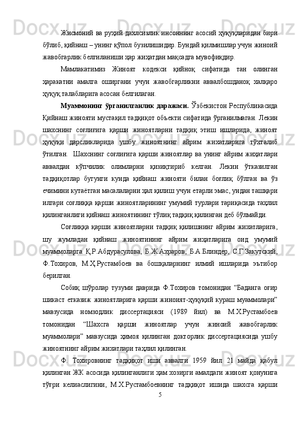 Жисмоний ва руҳий дахлсизлик инсоннинг асосий ҳуқуқларидан бири
бўлиб, қийнаш – унинг қўпол бузилишидир. Бундай қилмишлар учун жиноий
жавобгарлик белгиланиши ҳар жиҳатдан мақсадга мувофиқдир. 
Мамлакатимиз   Жиноят   кодекси   қийноқ   сифатида   тан   олинган
ҳаракатни   амалга   оширгани   учун   жавобгарликни   аввалбошданоқ   халқаро
ҳуқуқ талабларига асосан белгилаган.
Муаммонинг   ўрганилганлик   даражаси.   Ўзбекистон   Республикасида
Қийнаш жинояти мустақил тадқиқот объекти сифатида ўрганилмаган.   Лекин
шахснинг   соғлиғига   қарши   жиноятларни   тадқиқ   этиш   ишларида,   жиноят
ҳуқуқи   дарсликларида   ушбу   жиноятнинг   айрим   жихатларига   тўхталиб
ўтилган.     Шахснинг  соғлиғига   қарши жиноятлар  ва  унинг  айрим  жиҳатлари
аввалдан   кўпчилик   олимларни   қизиқтириб   келган.   Лекин   ўтказилган
тадқиқотлар   бугунги   кунда   қийнаш   жинояти   билан   боғлиқ   бўлган   ва   ўз
ечимини кутаётган масалаларни ҳал қилиш учун етарли эмас, ундан ташқари
илгари соғлиққа қарши жиноятларининг умумий турлари тариқасида таҳлил
қилинганлиги қийнаш жиноятининг тўлиқ тадқиқ қилинган деб бўлмайди. 
Соғлиққа   қарши   жиноятларни   тадқиқ   қилишнинг   айрим   жихатларига,
шу   жумладан   қийнаш   жиноятининг   айрим   жиҳатларига   оид   умумий
муаммоларга   Қ.Р.Абдурасулова,   Б.Ж.Ахраров,   Б.А.Блиндер,   С.Г.Закутский,
Ф.Тохиров,   М.Ҳ.Рустамбоев   ва   бошқаларнинг   илмий   ишларида   эътибор
берилган.
Собиқ   шўролар   тузуми   даврида   Ф.Тохиров   томонидан   “Баданга   оғир
шикаст етказиж  жиноятларига  қарши жиноият-ҳуқуқий кураш муаммолари”
мавзусида   номзодлик   диссертацияси   (1989   йил)   ва   М.Х.Рустамбоев
томонидан   “Шахсга   қарши   жиноятлар   учун   жиноий   жавобгарлик
муаммолари”   мавзусида   ҳимоя   қилинган   докторлик   диссертациясида   ушбу
жиноятнинг айрим жихатлари таҳлил қилинган. 
Ф.   Тохировнинг   тадқиқот   иши   аввалги   1959   йил   21   майда   қабул
қилинган ЖК асосида қилинганлиги ҳам хозирги амалдаги жиноят қонунига
тўғри   келиаслигини,   М.Х.Рустамбоевнинг   тадқиқот   ишида   шахсга   қарши
5 