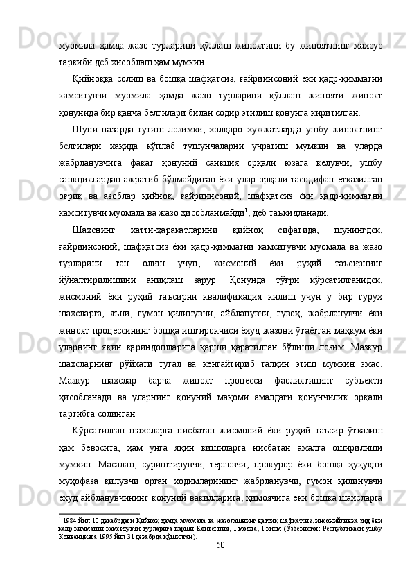 муомила   ҳамда   жазо   турларини   қўллаш   жиноятини   бу   жиноятнинг   махсус
таркиби деб хисоблаш ҳам мумкин.
Қийноққа   солиш   ва   бошқа   шафқатсиз,   ғайриинсоний   ёки   қадр-қимматни
камситувчи   муомила   ҳамда   жазо   турларини   қўллаш   жинояти   жиноят
қонунида бир қанча белгилари билан содир этилиш қонунга киритилган.
Шуни   назарда   тутиш   лозимки,   холқаро   хужжатларда   ушбу   жиноятнинг
белгилари   хақида   кўплаб   тушунчаларни   учратиш   мумкин   ва   уларда
жабрланувчига   фақат   қонуний   санкция   орқали   юзага   келувчи,   ушбу
санкциялар дан ажратиб бўлмайдиган ёки улар орқали тасодифан етказилган
оғриқ   ва   азоблар   қийноқ,   ғайриинсоний,   шафқат сиз   ёки   қадр-қимматни
камситувчи муомала ва жазо ҳисоб ланмайди 1
, деб таъкидланади.
Шахснинг   хатти-ҳаракатларини   қийноқ   сифатида,   шунингдек,
ғайриинсоний,   шафқатсиз   ёки   қадр-қимматни   камситувчи   муомала   ва   жазо
турларини   тан   олиш   учун,   жисмоний   ёки   руҳий   таъсирнинг
йўналтирилишини   аниқ лаш   зарур.   Қонунда   тўғри   кўрсатилганидек,
жисмоний   ёки   руҳий   таъсирни   квалификация   килиш   учун   у   бир   гуруҳ
шахсларга,   яъни,   гумон   қилинувчи,   айбланувчи,   гувоҳ,   жабрланувчи   ёки
жиноят процессининг бошқа иштирокчиси ёхуд жазони ўтаётган маҳкум ёки
уларнинг   яқин   қариндошларига   қарши   қаратилган   бўлиши   лозим.   Мазкур
шахсларнинг   рўйхати   тугал   ва   кенгайтириб   талқин   этиш   мумкин   эмас.
Мазкур   шахслар   барча   жиноят   процесси   фаолиятининг   субъекти
ҳисобланади   ва   уларнинг   қонуний   мақоми   амалдаги   қонунчилик   орқали
тартибга солинган.
Кўрсатилган   шахсларга   нисбатан   жисмоний   ёки   руҳий   таъсир   ўтказиш
ҳам   бевосита,   ҳам   унга   яқин   кишиларга   нисбатан   амалга   оширилиши
мумкин.   Масалан,   суриш тирувчи,   терговчи,   прокурор   ёки   бошқа   ҳуқуқни
муҳофаза   қилувчи   орган   ходимларининг   жабрланувчи,   гумон   қили нувчи
ёхуд айбланувчининг қонуний вакилларига, ҳимоячи га ёки бошқа шахсларга
1
  1984 йил 10 декабрдаги Қийноқ ҳамда муомала ва жазолашнинг қаттиқ шафқатсиз, инсонийликка зид ёки
қадр-қимматни  камситувчи  турларига  қарши  Конвенция, 1-модда, 1-қисм (Ўзбекистон  Республикаси  ушбу
Конвенцияга 1995 йил 31 декабрда қўшилган).
50 