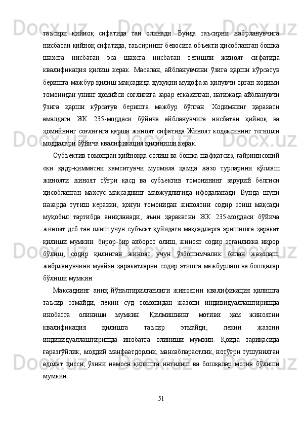 таъсири   қийноқ   сифатида   тан   олинади.   Бунда   таъсирни   жабрланувчига
нисбатан қийноқ сифатида, таъсирнинг бевосита объекти ҳисобланган бошқа
шахсга   нисбатан   эса   шахсга   нисбатан   тегишли   жиноят   си фатида
квалификация   қилиш   керак.   Масалан,   айбланувчини   ўзига   қарши   кўрсатув
беришга мажбур қилиш мақсадида ҳуқуқни муҳофаза қилувчи орган ходими
томонидан унинг ҳомийси соғлиғига зарар етказилган, натижада айбланувчи
ўзига   қарши   кўрсатув   беришга   мажбур   бўлган.   Ходимнинг   ҳаракати
амалдаги   ЖК   235-моддаси   бўйича   айбланувчига   нисбатан   қийноқ   ва
ҳомийнинг соғлиғига қарши жиноят сифатида Жиноят кодексининг тегишли
моддалари бўйича квалификация қилиниши керак.
Субъектив томондан қийноққа солиш ва бошқа шафқатсиз, ғайриинсоний
ёки   қадр-қимматни   камситувчи   муомила   ҳамда   жазо   турларини   қўллаш
жинояти   жиноят   тўғри   қасд   ва   субъектив   томонининг   зарурий   белгиси
ҳисобланган   махсус   мақсаднинг   мавжудлигида   ифодаланади.   Бун да   шуни
назарда   тутиш   керакки,   қонун   томонидан   жиноят ни   содир   этиш   мақсади
муқобил   тартибда   аниқланади,   яъни   ҳаракатни   ЖК   235-моддаси   бўйича
жиноят деб тан олиш учун субъект қуйидаги мақсадларга эришишга ҳаракат
қилиши   мумкин:   бирор-бир   ахборот   олиш,   жиноят   содир   этганликка   иқрор
бўлиш,   содир   қилинган   жиноят   учун   ўзбошимчалик   билан   жазолаш,
жабрланувчини муайян ҳаракатларни содир этишга мажбурлаш ва бошқалар
бўлиши мумкин.
Мақсаднинг   аниқ   йўналтирилганлиги   жиноятни   ква лификация   қилишга
таъсир   этмайди,   лекин   суд   томонидан   жазони   индивидуаллаштиришда
инобатга   олиниши   мумкин.   Қилмишнинг   мотиви   ҳам   жиноятни
квалификация   қилишга   таъсир   этмайди,   лекин   жазони
индивидуаллаштиришда   инобатга   олиниши   мумкин.   Қоида   тариқасида
ғаразгўйлик,  моддий манфаатдорлик,  мансабпарастлик,  нотўғри  тушунилган
адолат   ҳисси,   ўзини   намоён   қилишга   интилиш   ва   бошқалар   мотив   бўлиши
мумкин.
51 