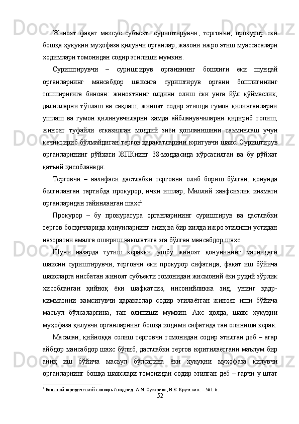 Жиноят   фақат   махсус   субъект:   суриштирувчи;   тергов чи;   прокурор   ёки
бошқа ҳуқуқни муҳофаза қилувчи орган лар, жазони ижро этиш муассасалари
ходимлари томонидан содир этилиши мумкин.
Суриштирувчи   –   суриштирув   органининг   бошлиғи   ёки   шундай
органларнинг   мансабдор   шахсига   суриштирув   орга ни   бошлиғининг
топшириғига   биноан:   жиноятнинг   олдини   олиш   ёки   унга   йўл   қўймаслик;
далилларни   тўплаш   ва   сақлаш;   жиноят   содир   этишда   гумон   қилинганларни
ушлаш   ва   гумон   қилинувчиларни   ҳамда   айбланувчиларни   қидириб   топиш;
жиноят   туфайли   етказилган   моддий   зиён   қопла нишини   таъминлаш   учун
кечиктириб бўлмайдиган тергов ҳаракатларини юритувчи шахс. Суриштирув
органларининг   рўйхати   ЖПКнинг   38-моддасида   кўрсатилган   ва   бу   рўйхат
қатъий ҳисобланади. 
Терговчи   –   вазифаси   дастлабки   терговни   олиб   бориш   бўлган,   қонунда
белгиланган   тартибда   прокурор,   ички   иш лар,   Миллий   хавфсизлик   хизмати
органларидан тайинлан ган шахс 1
.
Прокурор   –   бу   прокуратура   органларининг   суриштирув   ва   дастлабки
тергов босқичларида қонунларнинг аниқ ва бир хилда ижро этилиши устидан
назоратни амалга ошириш ваколатига эга бўлган мансабдор шахс.
Шуни   назарда   тутиш   керакки,   ушбу   жиноят   қонунининг   матнидаги
шахсни   суриштирувчи,   терговчи   ёки   прокурор   сифатида,   фақат   иш   бўйича
шахсларга нисбатан жиноят субъекти томонидан жисмоний ёки руҳий зўрлик
ҳисобланган   қийноқ   ёки   шафқатсиз,   инсонийликка   зид,   унинг   қадр-
қимматини   камситувчи   ҳаракатлар   содир   этилаётган   жиноят   иши   бўйича
масъул   бўлсаларгина,   тан   олиниши   мумкин.   Акс   ҳолда,   шахс   ҳуқуқни
муҳофаза қилувчи органларнинг бошқа ходими сифатида тан олиниши керак.
Масалан,   қийноққа   солиш   терговчи   томонидан   содир   этилган   деб   –   агар
айбдор мансабдор шахс бўлиб, дастлабки тергов юритилаётгани маълум бир
аниқ   иш   бўйича   масъул   бўлсагина   ёки   ҳуқуқни   муҳофаза   қилувчи
органларнинг бошқа шахс лари томонидан содир этилган деб – гарчи у штат
1
 Большой юридический словарь / под ред. А.Я. Сухарева, В.Е. Крутских. – 561-б.
52 