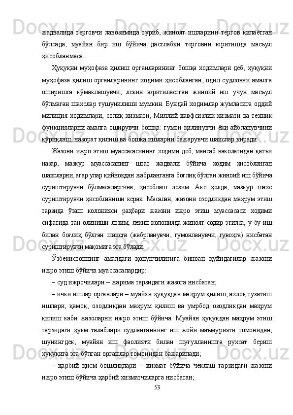 жадва лида   терговчи   лавозимида   туриб,   жиноят   ишларини   тергов   қилаётган
бўлсада,   муайян   бир   иш   бўйича   дастлабки   терговни   юритишда   масъул
ҳисобланмаса.
Ҳуқуқни муҳофаза қилиш органларининг бошқа ходимлари деб, ҳуқуқни
муҳофаза қилиш органларининг ходими ҳисобланган,  одил судловни амалга
оширишга   кўмаклашувчи,   лекин   юритилаётган   жиноий   иш   учун   масъул
бўлмаган шахслар тушунилиши мумкин. Бундай ходимлар жумласига оддий
милиция ходимлари, солиқ хиз мати, Миллий хавфсизлик хизмати ва техник
функцияларни амалга оширувчи бошқа: гумон қилинувчи ёки айбланув чини
қўриқлаш, назорат қилиш ва бошқа ишларни бажа рувчи шахслар киради.
Жазони   ижро   этиш   муассасасининг   ходими   деб,   мансаб   ваколатидан   қатъи
назар,   мазкур   муассасанинг   штат   жадвали   бўйича   ходим   ҳисобланган
шахсларни, агар улар қийноқдан жабрланганга боғлиқ бўлган жиноий иш бўйича
суриштирувчи   бўлмасаларгина,   ҳисоблаш   лозим.   Акс   ҳолда,   мазкур   шахс
суриштирувчи   ҳисобланиши   керак.   Масалан,   жазони   озодликдан   маҳрум   этиш
тарзида   ўташ   колонияси   раҳбари   жазони   ижро   этиш   муассасаси   ходими
сифатида тан  олиниши лозим, лекин колонияда  жиноят  содир этилса,  у бу иш
билан   боғлиқ   бўлган   шахсга   (жабрланувчи,   гумонланувчи,   гувоҳга)   нисбатан
суриштирувчи мақомига эга бўлади.
Ўзбекистоннинг   амалдаги   қонунчилигига   биноан   қуйидагилар   жазони
ижро этиш бўйича муассасалардир:
– суд ижрочилари – жарима тарзидаги жазога нисбатан;
– ички ишлар органлари – муайян ҳуқуқдан маҳрум қилиш, ахлоқ тузатиш
ишлари,   қамоқ,   озодликдан   маҳрум   қилиш   ва   умрбод   озодликдан   маҳрум
қилиш   каби   жазо ларни   ижро   этиш   бўйича.   Муайян   ҳуқуқдан   маҳрум   этиш
тарзидаги   ҳукм   талаблари   судланганнинг   иш   жойи   маъму рияти   томонидан,
шунингдек,   муайян   иш   фаолияти   билан   шуғулланишга   рухсат   бериш
ҳуқуқига эга бўлган органлар томонидан бажарилади;
–   ҳарбий   қисм   бошлиқлари   –   хизмат   бўйича   чеклаш   тарзидаги   жазони
ижро этиш бўйича ҳарбий хизматчиларга нисбатан;
53 