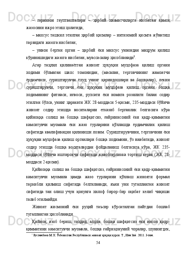 –   гарнизон   гауптвахталари   –   ҳарбий   хизматчиларга   нисбатан   қамоқ
жазосини ижро этиш ҳолатида;
–   махсус   ташкил   этилган   ҳарбий   қисмлар   –   интизомий   қисмга   жўнатиш
тарзидаги жазога нисбатан;
–   унвон   берган   орган   –   ҳарбий   ёки   махсус   унвондан   маҳрум   қилиш
кўринишидаги жазога нисбатан, муассасалар ҳисобланади 1
.
Агар   таҳлил   қилинаётган   жиноят   ҳуқуқни   муҳофаза   қилиш   органи
ходими   бўлмаган   шахс   томонидан,   (масалан,   терговчининг   жамоатчи
ёрдамчиси,   суриштирувчи   ёхуд   унинг   қариндошлари   ва   бошқалар),   лекин
суриштирувчи,   терговчи   ёки   ҳуқуқни   муҳофаза   қилиш   органи   бошқа
ходимининг   фитнаси,   иғвоси,   рухсати   ёки   номига   розилиги   билан   содир
этилган бўлса, унинг ҳаракати ЖК 28-моддаси 5-қисми, 235-моддаси бўйича
жиноят   содир   этишда   восита ларни   етказиб   берганлик   белгисига   кўра
қийноққа   солиш   ва   бошқа   шафқатсиз,   ғайриинсоний   ёки   қадр-қимматни
камси тувчи   муомала   ёки   жазо   турларини   қўллашда   ёрдамчилик   қилиш
сифатида квалификация қилиниши лозим. Суришти рувчини, терговчини ёки
ҳуқуқни муҳофаза қилиш ор ганлари бошқа ходимини, ўз навбатида, жиноят
содир   этишда   бошқа   воситалардан   фойдаланиш   белгисига   кўра,   ЖК   235-
моддаси  бўйича  иштирокчи сифатида жавобгар ликка тортиш керак (ЖК  28-
моддаси 2-қисми).
Қийноққа   солиш   ва   бошқа   шафқатсиз,   ғайриинсоний   ёки   қадр-қимматни
камситувчи   муомила   ҳамда   жазо   турларини   қўллаш   жинояти   формал
таркибли   қилмиш   сифатида   белгиланади,   яъни   уни   тугалланган   жиноят
сифатида   тан   олиш   учун   қонунга   хилоф   бирор-бир   оқибат   келиб   чиқиши
талаб этилмайди.
Жиноят   жисмоний   ёки   руҳий   таъсир   кўрсатилган   пайт дан   бошлаб
тугалланган ҳисобланади.
Қийноқ,   азоб   бериш,   таҳдид,   алдов,   бошқа   шафқатсиз   ёки   инсон   қадр-
қимматини   камситувчи   муомала,   бошқа   ғайри қонуний   чоралар,   шунингдек,
1
  Рустамбоев М.Х. Ўзбекистон Республикаси жиноят ҳуқуқи курси. Т., Илм Зиё. 2011. 3-том.
54 