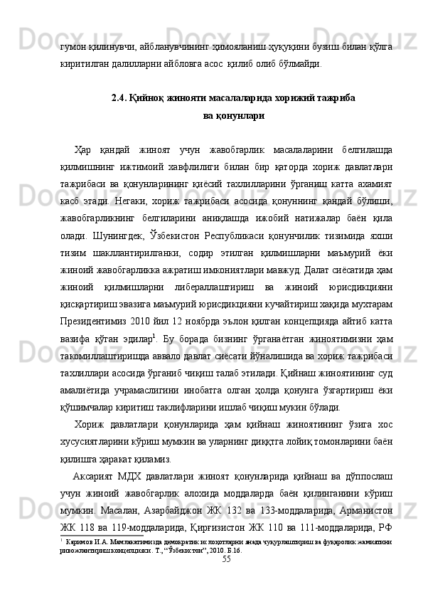 гумон қилинувчи, айбланув чининг ҳимояланиш ҳуқуқини бузиш билан қўлга
киритил ган далилларни айбловга асос  қилиб олиб бўлмайди.
2.4. Қийноқ жинояти масалаларида хорижий тажриба 
ва қонунлари
Ҳар   қандай   жиноят   учун   жавобгарлик   масалаларини   белгилашда
қилмишнинг   ижтимоий   хавфлилиги   билан   бир   қаторда   хориж   давлатлари
тажрибаси   ва   қонунларининг   қиёсий   тахлилларини   ўрганиш   катта   ахамият
касб   этади.   Негаки,   хориж   тажрибаси   асосида   қонуннинг   қандай   бўлиши,
жавобгарликнинг   белгиларини   аниқлашда   ижобий   натижалар   баён   қила
олади.   Шунингдек,   Ўзбекистон   Республикаси   қонунчилик   тизимида   яхши
тизим   шакллантирилганки,   содир   этилган   қилмишларни   маъмурий   ёки
жиноий жавобгарликка ажратиш имкониятлари мавжуд. Далат сиёсатида ҳам
жиноий   қилмишларни   либераллаштириш   ва   жиноий   юрисдикцияни
қисқартириш эвазига маъмурий юрисдикцияни кучайтириш хақида мухтарам
Президентимиз  2010 йил 12 ноябрда  эълон қилган  концепцияда  айтиб  катта
вазифа   қўган   эдилар 1
.   Бу   борада   бизнинг   ўрганаётган   жиноятимизни   ҳам
такомиллаштиришда аввало давлат сиёсати йўналишида ва хориж тажрибаси
тахлиллари асосида ўрганиб чиқиш талаб этилади. Қийнаш жиноятининг суд
амалиётида   учрамаслигини   инобатга   олган   ҳолда   қонунга   ўзгартириш   ёки
қўшимчалар киритиш таклифларини ишлаб чиқиш мукин бўлади.
Хориж   давлатлари   қонунларида   ҳам   қийнаш   жиноятининг   ўзига   хос
хусусиятларини кўриш мумкин ва уларнинг диққтга лойиқ томонларини баён
қилишга ҳаракат қиламиз. 
Аксарият   МДХ   давлатлари   жиноят   қонунларида   қийнаш   ва   дўппослаш
учун   жиноий   жавобгарлик   алохида   моддаларда   баён   қилинганини   кўриш
мумкин.   Масалан,   Азарбайджон   ЖК   132   ва   133-моддаларида,   Арманистон
ЖК   118   ва   119-моддаларида,   Қирғизистон   ЖК   110   ва   111-моддаларида,   РФ
1
  Каримов И.А. Мамлакатимизда демократик ислоҳотларни янада чуқурлаштириш ва фуқаролик жамиятини
ривожлантириш концепцияси. Т., “Ўзбекистон”, 2010. Б.16.
55 