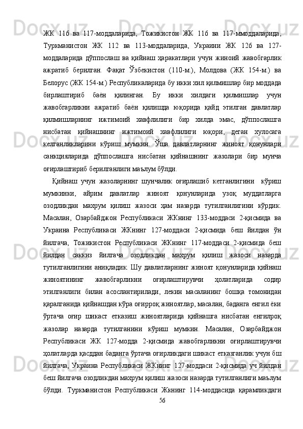 ЖК   116   ва   117-моддаларида,   Тожикистон   ЖК   116   ва   117-ммоддаларида,
Туркманистон   ЖК   112   ва   113-моддаларида,   Украини   ЖК   126   ва   127-
моддаларида   дўппослаш   ва   қийнаш   ҳаракатлари   учун   жиноий   жавобгарлик
ажратиб   берилган.   Фақат   Ўзбекистон   (110-м.),   Молдова   (ЖК   154-м.)   ва
Белорус (ЖК 154-м.) Республикаларида бу икки хил қилмишлар бир моддада
бирлаштириб   баён   қилинган.   Бу   икки   хилдаги   қилмишлар   учун
жавобгарликни   ажратиб   баён   қилишда   юқорида   қайд   этилган   давлатлар
қилмишларнинг   ижтимоий   хавфлилиги   бир   хилда   эмас,   дўппослашга
нисбатан   қийнашнинг   ижтимоий   хавфлилиги   юқори,   деган   хулосага
келганликларини   кўриш   мумкин.   Ўша   давлатларнинг   жиноят   қонунлари
санкцияларида   дўппослашга   нисбатан   қийнашнинг   жазолари   бир   мунча
оғирлаштириб берилганлиги маълум бўлди.  
Қийнаш   учун   жазоларнинг   шунчалик   оғирлашиб   кетганлигини     кўриш
мумкинки,   айрим   давлатлар   жиноят   қонунларида   узоқ   муддатларга
озодликдан   махрум   қилиш   жазоси   ҳам   назарда   тутилганлигини   кўрдик.
Масалан,   Озарбайджон   Республикаси   ЖКнинг   133-моддаси   2-қисмида   ва
Украина   Республикаси   ЖКнинг   127-моддаси   2-қисмида   беш   йилдан   ўн
йилгача,   Тожикистон   Республикаси   ЖКнинг   117-моддаси   2-қисмида   беш
йилдан   саккиз   йилгача   озодликдан   махрум   қилиш   жазоси   назарда
тутилганлигини аниқладик. Шу  давлатларнинг  жиноят  қонунларида  қийнаш
жиноятининг   жавобгарликни   оғирлаштирувчи   ҳолатларида   содир
этилганлиги   билан   асослантирилади,   лекин   масаланинг   бошқа   томонидан
қаралганида қийнашдан кўра оғирроқ жиноятлар, масалан, баданга енгил ёки
ўртача   оғир   шикаст   етказиш   жиноятларида   қийнашга   нисбатан   енгилроқ
жазолар   назарда   тутилганини   кўриш   мумкин.   Масалан,   Озарбайджон
Республикаси   ЖК   127-модда   2-қисмида   жавобгарликни   оғирлаштирувчи
ҳолатларда қасддан баданга ўртача оғирликдаги шикаст етказганлик учун бш
йилгача,   Украина   Республикаси   ЖКнинг   127-моддаси   2-қисмида   уч   йилдан
беш йилгача озодликдан махрум қилиш жазоси назарда тутилганлиги маълум
бўлди.   Туркманистон   Республикаси   Жкнинг   114-моддасида   қарамликдаги
56 