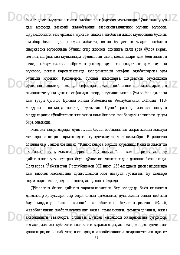 ёки ёрдамга муҳтож шахсга нисбатан шафқатсиз муомолада бўлганлик учун
ҳам   алоҳида   жиноий   жавобгарлик   киритилганлигини   кўриш   мумкин.
Қарамликдаги ёки ёрдамга мухтож шахсга нисбатан яхши муомилада бўлиш,
эътибор   билан   қараш   керак   албатта,   лекин   бу   дегани   уларга   нисбатан
шафқатсиз   муомилада   бўлиш   оғир   жиноят   дейишга   хали   эрта   бўлса   керак,
негаки, шафқатсиз муомилада бўлишнинг аниқ меъзонлари ҳам белгиланган
эмас,   шафқатсизликка   айрим   вақтларда   қаровсиз   қолдириш   ҳам   кириши
мумкин,   лекин   қаровсизликда   қолдирилиши   хавфли   оқибатларсиз   ҳам
бўлиши   мумкин.   Қолаверса,   бундай   шахсларга   шафқатсиз   муомилада
бўлишни   алохида   модда   сифатида   эмас,   қийнашнинг   жавобгарликни
оғирлаштирувчи ҳолати сифатида  назарда  тутилишининг ўзи кифоя қилиши
ҳам   тўғри   бўлади.   Бундай   қоида   Ўзбекистон   Республикаси   ЖКнинг   110-
моддаси   2-қисмида   назарда   тутилган.   Суний   равшда   жиноят   қонуни
моддаларини кўпайтириш жиноятни камайишига ёки барҳам топишига ёрдам
бера олмайди.
Жиноят қонунларида дўппослаш билан қийнашнинг ажратилиши маълум
маънода   халқаро   нормалардаги   тушунчаларга   мос   келмайди.   Бирлашган
Миллатлар   Ташкилотининг   “Қийноқларга   қарши   курашиш   Конвенцияси”да
“Қийноқ”   тушунчасига   “уриш”,   “дўппослаш”ни   ҳам   киритилган.   Бу
қийнашнинг   усулларидан   бири   дўпослаш   эканлигидан   далолат   бера   олади.
Қолаверса   Ўзбекистон   Республикаси   ЖКнинг   235-моддаси   диспозициясида
ҳам   қийноқ   масаласида   дўппослашни   ҳам   назарда   тутилган.   Бу   халқаро
нормаларга мос ҳолда эканлигидан далолат беради.
Дўпослаш   билан   қийнаш   ҳаракатларининг   бир   моддада   баён   қилинган
давлатлар   қонунлари   бир   бири   билан   қиёсланса,   дўппослаш   билан   қийнаш
бир   моддада   бирга   жиноий   жавобгарлик   бирлаштирилган   бўлиб,
жавобгарликни   жабрланувчининг   вояга   етмаганлиги,   ҳомиладорлиги,   ожиз
аҳволдалиги   эътиборга   олинган.   Бундай   ёндашиш   назаримизда   тўғридир.
Негаки,   жиноят   субъектининг   хатти-ҳаракатларидан   эмас,  жабрланувчининг
ҳолатларидан   келиб   чиқилган   ҳолда   жавобгарликни   оғирлаштириш   адолат
57 