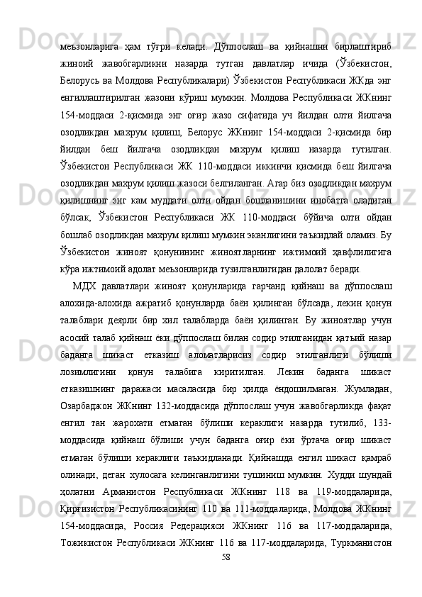 меъзонларига   ҳам   тўғри   келади.   Дўппослаш   ва   қийнашни   бирлаштириб
жиноий   жавобгарликни   назарда   тутган   давлатлар   ичида   (Ўзбекистон,
Белорусь   ва   Молдова   Республикалари)   Ўзбекистон   Республикаси   ЖКда   энг
енгиллаштирилган   жазони   кўриш   мумкин.   Молдова   Республикаси   ЖКнинг
154-моддаси   2-қисмида   энг   оғир   жазо   сифатида   уч   йилдан   олти   йилгача
озодликдан   махрум   қилиш,   Белорус   ЖКнинг   154-моддаси   2-қисмида   бир
йилдан   беш   йилгача   озодликдан   махрум   қилиш   назарда   тутилган.
Ўзбекистон   Республикаси   ЖК   110-моддаси   иккинчи   қисмида   беш   йилгача
озодликдан махрум қилиш жазоси белгиланган. Агар биз озодликдан махрум
қилишнинг   энг   кам   муддати   олти   ойдан   бошланишини   инобатга   оладиган
бўлсак,   Ўзбекистон   Республикаси   ЖК   110-моддаси   бўйича   олти   ойдан
бошлаб озодликдан махрум қилиш мумкин эканлигини таъкидлай оламиз. Бу
Ўзбекистон   жиноят   қонунининг   жиноятларнинг   ижтимоий   ҳавфлилигига
кўра ижтимоий адолат меъзонларида тузилганлигидан далолат беради.
МДХ   давлатлари   жиноят   қонунларида   гарчанд   қийнаш   ва   дўппослаш
алохида-алохида   ажратиб   қонунларда   баён   қилинган   бўлсада,   лекин   қонун
талаблари   деярли   бир   хил   талабларда   баён   қилинган.   Бу   жиноятлар   учун
асосий талаб қийнаш ёки дўппослаш билан содир этилганидан қатъий назар
баданга   шикаст   етказиш   аломатларисиз   содир   этилганлиги   бўлиши
лозимлигини   қонун   талабига   киритилган.   Лекин   баданга   шикаст
етказишнинг   даражаси   масаласида   бир   ҳилда   ёндошилмаган.   Жумладан,
Озарбаджон   ЖКнинг   132-моддасида   дўппослаш   учун   жавобгарликда   фақат
енгил   тан   жарохати   етмаган   бўлиши   кераклиги   назарда   тутилиб,   133-
моддасида   қийнаш   бўлиши   учун   баданга   оғир   ёки   ўртача   оғир   шикаст
етмаган   бўлиши   кераклиги   таъкидланади.   Қийнашда   енгил   шикаст   қамраб
олинади,   деган   хулосага   келинганлигини   тушиниш   мумкин.   Худди   шундай
ҳолатни   Арманистон   Республикаси   ЖКнинг   118   ва   119-моддаларида,
Қирғизистон   Республикасининг   110   ва   111-моддаларида,   Молдова   ЖКнинг
154-моддасида,   Россия   Редерацияси   ЖКнинг   116   ва   117-моддаларида,
Тожикистон   Республикаси   ЖКнинг   116   ва   117-моддаларида,   Туркманистон
58 