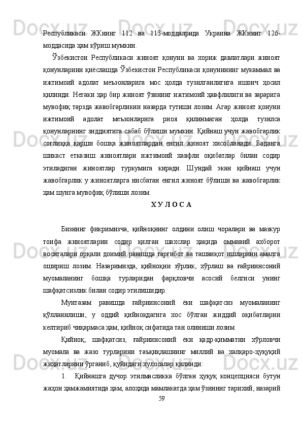 Республикаси   ЖКнинг   112   ва   113-моддалрида   Украина   ЖКнинг   126-
моддасида ҳам кўриш мумкин.
Ўзбекистон   Республикаси   жиноят   қонуни   ва   хориж   давлатлари   жиноят
қонунларини қиёслашда Ўзбекистон Республикаси қонунининг мукаммал ва
ижтимоий   адолат   меъзонларига   мос   ҳолда   тузилганлигига   ишонч   ҳосил
қилинди. Негаки ҳар бир жиноят ўзининг ижтимоий ҳавфлилиги ва зарарига
мувофиқ тарзда жавобгарликни назарда тутиши лозим. Агар жиноят қонуни
ижтимоий   адолат   меъзонларига   риоя   қилинмаган   ҳолда   тузилса
қонунларнинг зиддиятига сабаб бўлиши мумкин. Қийнаш учун жавобгарлик
соғлиққа   қарши   бошқа   жиноятлардан   енгил   жиноят   хисобланади.   Баданга
шикаст   етказиш   жиноятлари   ижтимоий   хавфли   оқибатлар   билан   содир
этиладиган   жиноятлар   туркумига   киради.   Шундай   экан   қийнаш   учун
жавобгарлик у жиноятларга  нисбатан енгил жиноят бўлиши ва жавобгарлик
ҳам шунга мувофиқ бўлиши лозим.   
Х У Л О С А
Бизнинг   фикримизча,   қийноқнинг   олдини   олиш   чоралари   ва   мазкур
тоифа   жиноятларни   содир   қилган   шахслар   ҳақида   оммавий   ахборот
воситалари орқали доимий равишда тарғибот ва ташвиқот ишларини амалга
ошириш   лозим.   Назаримизда,   қийноқни   зўрлик,   хўрлаш   ва   ғайриинсоний
муомаланинг   бошқа   турларидан   фарқловчи   асосий   белгиси   унинг
шафқатсизлик билан содир этилишидир. 
Мунтазам   равишда   ғайриинсоний   ёки   шафқатсиз   муомаланинг
қўлланилиши,   у   оддий   қийноқдагига   хос   бўлган   жиддий   оқибатларни
келтириб чиқармаса ҳам, қийноқ сифатида тан олиниши лозим.
Қийноқ,   шафқатсиз,   ғайриинсоний   ёки   қадр-қимматни   хўрловчи
муомала   ва   жазо   турларини   таъқиқлашнинг   миллий   ва   халқаро-ҳуқуқий
жиҳатларини ўрганиб, қуйидаги хулосалар қилинди: 
1. Қийнашга   дучор   этилмасликка   бўлган   ҳуқуқ   концепцияси   бутун
жаҳон ҳамжамиятида ҳам, алоҳида мамлакатда ҳам ўзининг тарихий, назарий
59 