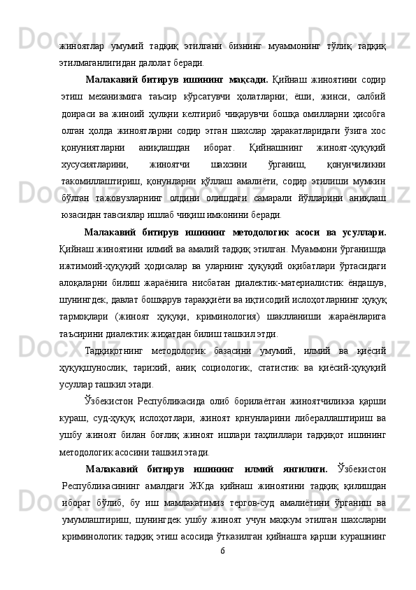 жиноятлар   умумий   тадқиқ   этилгани   бизнинг   муаммонинг   тўлиқ   тадқиқ
этилмаганлигидан далолат беради.
Малакавий   битирув   ишининг   мақсади.   Қийнаш   жиноятини   содир
этиш   механизмига   таъсир   кўрсатувчи   ҳолатларни;   ёши,   жинси,   салбий
доираси   ва   жиноий   ҳулқни   келтириб   чиқарувчи   бошқа   омилларни   ҳисобга
олган   ҳолда   жиноятларни   содир   этган   шахслар   ҳаракатларидаги   ўзига   хос
қонуниятларни   аниқлашдан   иборат.   Қийнаш нинг   жиноят-ҳуқуқий
хусусиятларини,   жиноятчи   шахсини   ўрганиш,   қонунчиликни
такомиллаштириш,   қонунларни   қўллаш   амалиёти,   содир   этилиши   мумкин
бўлган   тажовузларнинг   олдини   олишдаги   самарали   йўлларини   аниқлаш
юзасидан тавсиялар ишлаб чиқиш имконини беради.
Малакавий   битирув   ишининг   методологик   асоси   ва   усуллари.
Қийнаш   жиноятини илмий ва амалий тадқиқ этилган. Муаммони ўрганишда
ижтимоий-ҳуқуқий   ҳодисалар   ва   уларнинг   ҳуқуқий   оқибатлари   ўртасидаги
алоқаларни   билиш   жараёнига   нисбатан   диалектик-материалистик   ёндашув,
шунингдек, давлат бошқарув тараққиёти ва иқтисодий ислоҳотларнинг ҳуқуқ
тармоқлари   (жиноят   ҳуқуқи,   криминология)   шаклланиши   жараёнларига
таъсирини диалектик жиҳатдан билиш ташкил этди. 
Тадқиқотнинг   методологик   базасини   умумий,   илмий   ва   қиёсий
ҳуқуқшунослик,   тарихий,   аниқ   социологик,   статистик   ва   қиёсий-ҳуқуқий
усуллар ташкил этади.
Ўзбекистон   Республикасида   олиб   борилаётган   жиноятчиликка   қарши
кураш,   суд-ҳуқуқ   ислоҳотлари,   жиноят   қонунларини   либераллаштириш   ва
ушбу   жиноят   билан   боғлиқ   жиноят   ишлари   таҳлиллари   тадқиқот   ишининг
методологик асосини ташкил этади.
Малакавий   битирув   ишининг   илмий   янгилиги.   Ўзбекистон
Республикасининг   амалдаги   ЖКда   қийнаш   жиноятини   тадқиқ   қилишдан
иборат   бўлиб,   бу   иш   мамлакатимиз   тергов-суд   амалиётини   ўрганиш   ва
умумлаштириш,   шунингдек   ушбу   жиноят   учун   маҳкум   этилган   шахсларни
криминологик тадқиқ   этиш асосида  ўтказилган   қийнаш га қарши курашнинг
6 
