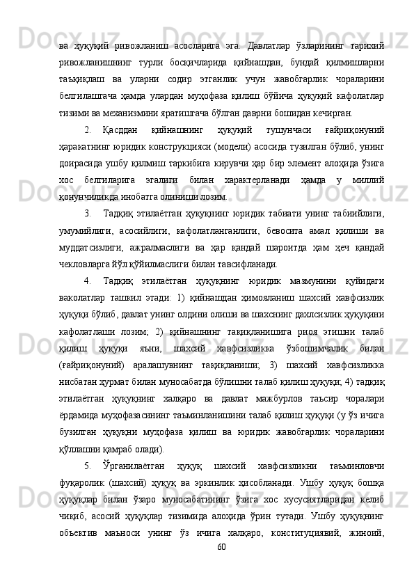 ва   ҳуқуқий   ривожланиш   асосларига   эга.   Давлатлар   ўзларининг   тарихий
ривожланишнинг   турли   босқичларида   қийнашдан,   бундай   қилмишларни
таъқиқлаш   ва   уларни   содир   этганлик   учун   жавобгарлик   чораларини
белгилашгача   ҳамда   улардан   муҳофаза   қилиш   бўйича   ҳуқуқий   кафолатлар
тизими ва механизмини яратишгача бўлган даврни бошидан кечирган. 
2. Қасддан   қийнаш нинг   ҳуқуқий   тушунчаси   ғайриқонуний
ҳаракатнинг юридик конструкцияси (модели) асосида тузилган бўлиб, унинг
доирасида   ушбу   қилмиш   таркибига   кирувчи   ҳар   бир   элемент   алоҳида   ўзига
хос   белгиларига   эгалиги   билан   характерланади   ҳамда   у   миллий
қонунчиликда инобатга олиниши лозим.
3. Тадқиқ   этилаётган   ҳуқуқнинг   юридик   табиати   унинг   табиийлиги,
умумийлиги,   асосийлиги,   кафолатланганлиги,   бевосита   амал   қилиши   ва
муддатсизлиги,   ажралмаслиги   ва   ҳар   қандай   шароитда   ҳам   ҳеч   қандай
чекловларга йўл қўйилмаслиги билан тавсифланади. 
4. Тадқиқ   этилаётган   ҳуқуқнинг   юридик   мазмунини   қуйидаги
ваколатлар   ташкил   этади:   1)   қийнашдан   ҳимояланиш   шахсий   хавфсизлик
ҳуқуқи бўлиб, давлат унинг олдини олиши ва шахснинг дахлсизлик ҳуқуқини
кафолатлаши   лозим;   2)   қийнашнинг   тақиқланишига   риоя   этишни   талаб
қилиш   ҳуқуқи   яъни,   шахсий   хавфсизликка   ўзбошимчалик   билан
(ғайриқонуний)   аралашувнинг   тақиқланиши;   3)   шахсий   хавфсизликка
нисбатан ҳурмат билан муносабатда бўлишни талаб қилиш ҳуқуқи; 4) тадқиқ
этилаётган   ҳуқуқнинг   халқаро   ва   давлат   мажбурлов   таъсир   чоралари
ёрдамида муҳофазасининг таъминланишини талаб қилиш ҳуқуқи (у ўз ичига
бузилган   ҳуқуқни   муҳофаза   қилиш   ва   юридик   жавобгарлик   чораларини
қўллашни қамраб олади).
5. Ўрганилаётган   ҳуқуқ   шахсий   хавфсизликни   таъминловчи
фуқаролик   (шахсий)   ҳуқуқ   ва   эркинлик   ҳисобланади.   Ушбу   ҳуқуқ   бошқа
ҳуқуқлар   билан   ўзаро   муносабатининг   ўзига   хос   хусусиятларидан   келиб
чиқиб,   асосий   ҳуқуқлар   тизимида   алоҳида   ўрин   тутади.   Ушбу   ҳуқуқнинг
объектив   маъноси   унинг   ўз   ичига   халқаро,   конституциявий,   жиноий,
60 