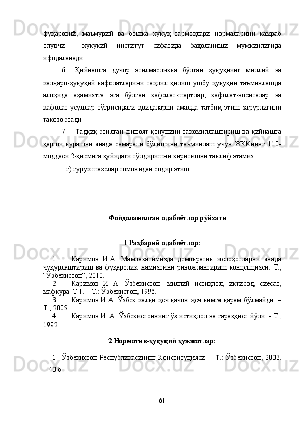 фуқаровий,   маъмурий   ва   бошқа   ҳуқуқ   тармоқлари   нормаларини   қамраб
олувчи     ҳуқуқий   институт   сифатида   баҳоланиши   мумкинлигида
ифодаланади. 
6. Қийнашга   дучор   этилмасликка   бўлган   ҳуқуқнинг   миллий   ва
халқаро-ҳуқуқий   кафолатларини   таҳлил   қилиш   ушбу   ҳуқуқни   таъминлашда
алоҳида   аҳамиятга   эга   бўлган   кафолат-шартлар,   кафолат-воситалар   ва
кафолат-усуллар   тўғрисидаги   қоидаларни   амалда   татбиқ   этиш   зарурлигини
тақозо этади.
7. Тадқиқ  этилган  жиноят  қонунини  такомиллаштириш  ва қийнашга
қарши   курашни   янада   самарали   бўлишини   таъминлаш   учун   ЖККнинг   110-
моддаси 2-қисмига қуйидаги тўлдиришни киритишни таклиф этамиз:
г) гурух шахслар томонидан содир этиш.
Фойдаланилган адабиётлар рўйхати
1 Раҳбарий адабиётлар:
1. Каримов   И.А.   Мамлакатимизда   демократик   ислоҳотларни   янада
чуқурлаштириш   ва   фуқаролик   жамиятини   ривожлантириш   концепцияси.   Т.,
“Ўзбекистон”, 2010. 
2. Каримов   И   А.   Ўзбекистон:   миллий   истиқлол,   иқтисод,   сиёсат,
мафкура. Т.1. – Т.: Ўзбекистон, 1996. 
3. Каримов И А.   Ўзбек халқи ҳеч қачон ҳеч кимга қарам бўлмайди. –
Т., 2005. 
4. Каримов И. А.  Ўзбекистоннинг ўз истиқлол ва тараққиёт йўли. - Т.,
1992. 
2 Норматив-ҳуқуқий ҳужжатлар:
1. Ўзбекистон Республикасининг Конституцияси. – Т.: Ўзбекистон, 2003.
– 40 б.
61 