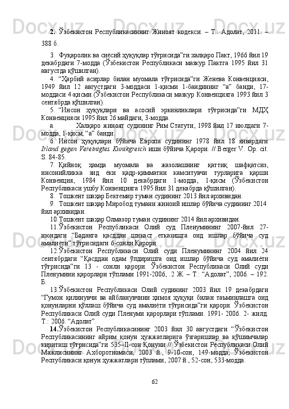 2. Ўзбекистон   Республикасининг   Жиноят   кодекси.   –   Т.:   Адолат,   2011.   –
388 б.
3. Фуқаролик ва сиёсий ҳуқуқлар тўғрисида”ги халқаро Пакт, 1966 йил 19
декабрдаги   7-модда   (Ўзбекистон   Республикаси   мазкур   Пактга   1995   йил   31
августда қўшилган).
4. “Ҳарбий   асирлар   билан   муомала   тўғрисида”ги   Женева   Конвенцияси,
1949   йил   12   августдаги   3-моддаси   1-қисми   1-бандининг   “а”   банди,   17-
моддаси 4-қисми (Ўзбекистон Республикаси мазкур Конвенцияга 1993 йил 3
сентябрда қўшилган).
5. “Инсон   ҳуқуқлари   ва   асосий   эркинликлари   тўғрисида”ги   МДҲ
Конвенцияси 1995 йил 26 майдаги, 3-модда. 
a. Халқаро жиноят судининг Рим Статути, 1998 йил 17 июлдаги 7-
модда, 1-қисм, “а” банди.
6. Инсон   ҳуқуқлари   бўйича   Европа   судининг   1978   йил   18   январдаги
Irland gegen Vereinigtes Kunikgreich   иши бўйича  Қарори. //  Berger  V. Op. cit.
S. 84-85.
7. Қийноқ   ҳамда   муомала   ва   жазолашнинг   қаттиқ   шафқатсиз,
инсонийликка   зид   ёки   қадр-қимматни   камситувчи   турларига   қарши
Конвенция,   1984   йил   10   декабрдаги   1-модда,   1-қисм   (Ўзбекистон
Республикаси ушбу Конвенцияга 1995 йил 31 декабрда қўшилган).
8. Тошкент шаҳар Бектемир туман судининг 2013 йил архивидан.
9. Тошкент шаҳар Миробод тумани жиноий ишлар бўйича судининг 2014 
йил архивидан. 
10. Тошкент шаҳар Олмазор туман судининг 2014 йил архивидан.
11. Ўзбекистон   Республикаси   Олий   суд   Пленумининг   2007-йил   27-
июндаги   “Баданга   қасддан   шикаст   етказишга   оид   ишлар   бўйича   суд
амалиёти” тўғрисидаги 6-сонли Қарори. 
12. Ўзбекистон   Республикаси   Олий   суди   Пленумининг   2004   йил   24
сентябрдаги   “Қасддан   одам   ўлдиришга   оид   ишлар   бўйича   суд   амалиёти
тўғрисида”ги   13   -   сонли   қарори.   Ўзбекистон   Республикаси   Олий   суди
Пленумини қарорлари тўплами 1991-2006, .2 Ж. – Т.: “Адолат”, 2006. – 192.
Б. 
13. Ўзбекистон   Республикаси   Олий   судининг   2003   йил   19   декабрдаги
“Гумон   қилинувчи   ва   айбланувчини   ҳимоя   ҳуқуқи   билан   таъминлашга   оид
қонунларни   қўллаш   бўйича   суд   амалиёти   тўғрисида”ги   қарори.   Ўзбекистон
Республикаси  Олий  суди  Пленуми  қарорлари тўплами. 1991-  2006.  2-  жилд.
Т.: 2006. “Адолат”. 
14. Ўзбекистон   Республикасининг   2003   йил   30   августдаги   “Ўзбекистон
Республикасининг   айрим   қонун   ҳужжатларига   ўзгаришлар   ва   қўшимчалар
киритиш тўғрисида”ги  535–II-сон Қонуни // Ўзбекистон Республикаси Олий
Мажлисининг   Ахборотномаси,   2003   й.,   9-10-сон,   149-модда;   Ўзбекистон
Республикаси қонун ҳужжатлари тўплами, 2007 й., 52-сон, 533-модда.
62 