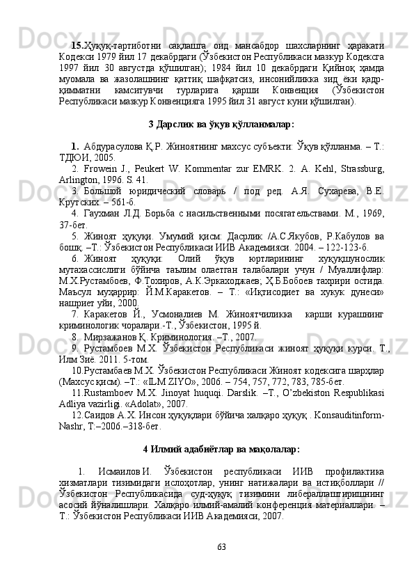 15. Ҳуқуқ-тартиботни   сақлашга   оид   мансабдор   шахсларнинг   ҳаракати
Кодекси 1979 йил 17 декабрдаги (Ўзбекистон Республикаси мазкур Кодексга
1997   йил   30   августда   қўшилган);   1984   йил   10   декабрдаги   Қийноқ   ҳамда
муомала   ва   жазолашнинг   қаттиқ   шафқатсиз,   инсонийликка   зид   ёки   қадр-
қимматни   камситувчи   турларига   қарши   Конвенция   (Ўзбекистон
Республикаси мазкур Конвенцияга 1995 йил 31 август куни қўшилган).
3 Дарслик ва ўқув қўлланмалар:
1. Абдурасулова Қ.Р. Жиноятнинг махсус субъекти: Ўқув қўлланма. –   Т.:
ТДЮИ, 2005. 
2. Frowein   J.,   Peukert   W.   Kommentar   zur   EMRK.   2.   A.   Kehl,   Strassburg,
Arlington, 1996. S. 41. 
3. Большой   юридический   словарь   /   под   ред.   А.Я.   Сухарева,   В.Е.
Крутских. – 561-б.
4. Гаухман   Л.Д.   Борьба   с   насильственными   посягательствами.   М.,   1969,
37-бет.
5. Жиноят   ҳуқуқи.   Умумий   қисм:   Дасрлик   /А.С.Якубов,   Р.Кабулов   ва
бошқ. –Т.: Ўзбекистон Республикаси ИИВ Академияси. 2004. – 122-123-б.
6. Жиноят   ҳуқуқи:   Олий   ўқув   юртларининг   хуқуқшунослик
мутахассислиги   бўйича   таълим   олаетган   талабалари   учун   /   Муаллифлар:
М.Х.Рустамбоев,   Ф.Тохиров,   А.К.Эркаходжаев;   Ҳ.Б.Бобоев   тахрири   остида.
Маъсул   муҳаррир:   Й.М.Каракетов.   –   Т.:   «Иқтисодиет   ва   хукук   дунеси»
нашриет уйи, 2000. 
7. Каракетов   Й.,   Усмоналиев   М.   Жиноятчиликка     карши   курашнинг
криминологик чоралари.-Т., Ўзбекистон, 1995 й.
8. Мирзажанов Қ. Криминология. –Т., 2007. 
9. Рустамбоев   М.Х.   Ўзбекистон   Республикаси   жиноят   ҳуқуқи   курси.   Т.,
Илм Зиё. 2011. 5-том.
10. Рустамбаев М.Х. Ўзбекистон Республикаси Жиноят кодексига шарҳлар
(Махсус қисм). –Т.: «ILM ZIYO», 2006. – 754, 757, 772, 783, 785-бет.
11. Rustamboev   M.X.   Jinoyat   huquqi.   Darslik.   –Т.,   O’zbekiston   Respublikasi
Adliya vazirligi. «Adolat», 2007. 
12. Саидов А.Х. Инсон ҳуқуқлари бўйича халқаро ҳуқуқ . Konsauditinform-
Nashr, Т:–2006.–318-бет.
4 Илмий адабиётлар ва мақолалар:
1. Исмаилов   И.   Ўзбекистон   республикаси   ИИВ   профилактика
хизматлари   тизимидаги   ислоҳотлар,   унинг   натижалари   ва   истиқболлари   //
Ўзбекистон   Республикасида   суд-ҳуқуқ   тизимини   либераллаштиришнинг
асосий   йўналишлари.   Халқаро   илмий-амалий   конференция   материаллари.   –
Т.: Ўзбекистон Республикаси ИИВ Академияси, 2007.
63 