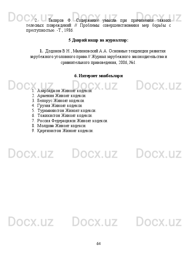 2. Тахиров   Ф.   Содержание   умысла   при   причинении   тяжких
телесных   повреждений   //   Проблемы   совершенствования   мер   борьбы   с
преступ ностью. -Т., 1986. 
5 Даврий нашр ва журналлар:
1. Додонов В.Н., Малиновский А.А. Основные тенденции развития
зарубежного уголовного права // Журнал зарубежного законодательства и
сравнительного правоведения, 2006, №1.
6. Интернет манбаълари
1. Азарбаджон Жиноят кодекси. 
2. Армения Жиноят кодекси.
3. Белорус Жиноят кодекси.
4. Грузия Жиноят кодекси.  
5. Туркманистон Жиноят кодекси.
6. Тожикистон Жиноят кодекси.
7. Россия Федерацияси Жиноят кодекси.
8. Молдова Жиноят кодекси.
9. Қирғизистон Жиноят кодекси.
64 