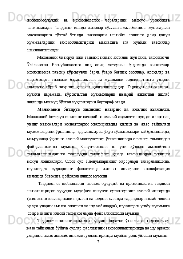 жиноий-ҳуқуқий   ва   криминологик   чораларини   махсус   ўрганишга
бағишланади.   Тадқиқот   ишида   жазолар   қўллаш   амалиётининг   мунозарали
масалаларига   тўхтаб   ўтилди,   жазоларни   тартибга   солишга   доир   қонун
ҳужжатларини   такомиллаштириш   мақсадига   эга   муайян   тавсиялар
шакллантирилди.
Малакавий битирув иши тадқиқотидаги янгилик шундаки, тадқиқотчи
Ўзбекистон   Республикасига   оид   аниқ   материал   ёрдамида   жиноятлар
механизмига   таъсир   кўрсатувчи   барча   ўзаро   боғлиқ   омиллар,   алоқалар   ва
жараёнларга   тизимли   ёндашганлиги   ва   муаммони   тадқиқ   этишга   уларни
комплекс   кўриб   чиқишга   ҳаракат   қилганлигидадир.   Тадқиқот   натижалари,
муайян   даражада,   кўрсатилган   муаммоларни   назарий   жиҳатдан   ишлаб
чиқишда мавжуд  бўлган нуқсонларни бартараф этади.
Малакавий   битирув   ишининг   назарий   ва   амалий   аҳамияти.
Малакавий битирув иши нинг назарий ва амалий аҳамияти шундан иборатки,
унинг   натижалари   жиноятларни   квалификация   қилиш   ва   жазо   тайинлаш
муаммоларини ўрганишда, дарсликлар ва ўқув қўлланмалари тайёрланишида,
маърузалар ўқиш ва амалий машғулотлар ўтказилишида олимлар томонидан
фойдаланилиши   мумкин.   Қонунчиликни   ва   уни   қўллаш   амалиётини
такомиллаштиришга   тааллуқли   таклифлар   ҳамда   тавсиялардан   тегишли
қонун   лойиҳалари,   Олий   суд   Пленумларининг   қарорлари   тайёрланишида,
шунингдек   судларнинг   фаолиятида   жиноят   ишларини   квалификация
қилишда бевосита фойдаланилиши мумкин.
Тадқиқотчи   қийнаш нинг   жиноят-ҳуқуқий   ва   криминологик   таҳлили
натижаларидан   ҳуқуқни   муҳофаза   қилувчи   органларнинг   амалий   ишларида
(жиноятни квалификация қилиш ва олдини олишда тадбирлар ишлаб чиқиш
ҳамда уларни амалга ошириш ва шу кабиларда), шунингдек ушбу муаммога
доир кейинги илмий тадқиқотларда фойдаланилиши мумкин.
Тадқиқот ишининг аҳамияти шундан иборатки, ўтказилган тадқиқотлар
жазо тайинлаш бўйича судлар фаолиятини такомиллаштиришда ва шу орқали
уларнинг жазо амалиётини мақбуллаштиришда муайян роль ўйнаши мумкин.
7 