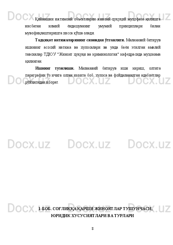 Қийнашни ижтимоий объектларни жиноий-ҳуқуқий муҳофаза   қилишга
нисбатан   илмий   ёндашувнинг   умумий   принциплари   билан
мувофиқлаштиришга хисса қўша олади.
Тадқиқот натижаларининг синовдан ўтганлиги.  Малакавий битирув
ишининг   асосий   натижа   ва   хулосалари   ва   унда   баён   этилган   амалий
тавсиялар ТДЮУ "Жиноят ҳуқуқи ва   криминология" кафедрасида муҳокама
қилинган.
Ишнинг   тузилиши.   Малакавий   битирув   иши   кириш,   олтита
параграфни ўз ичига олган иккита боб, хулоса ва фойдаланилган адабиётлар
рўйхатидан иборат.
1-БОБ. СОҒЛИҚҚА ҚАРШИ ЖИНОЯТЛАР ТУШУНЧАСИ,
ЮРИДИК ХУСУСИЯТЛАРИ ВА ТУРЛАРИ
8 