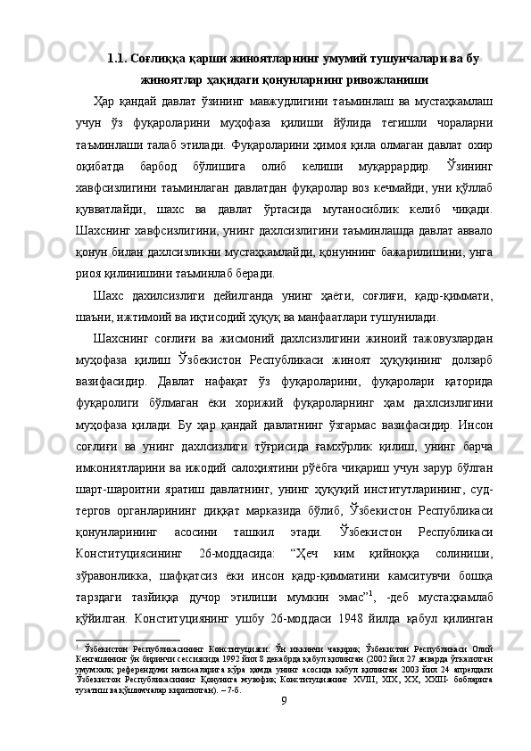 1.1. Соғлиққа қарши жиноятларнинг умумий тушунчалари ва бу
жиноятлар ҳақидаги қонунларнинг ривожланиши
Ҳар   қандай   давлат   ўзининг   мавжудлигини   таъминлаш   ва   мустаҳкамлаш
учун   ўз   фуқароларини   муҳофаза   қилиши   йўлида   тегишли   чораларни
таъминлаши   талаб   этилади.   Фуқароларини   ҳимоя   қила   олмаган   давлат   охир
оқибатда   барбод   бўлишига   олиб   келиши   муқаррардир.   Ўзининг
хавфсизлигини таъминлаган  давлатдан  фуқаролар воз кечмайди,  уни қўллаб
қувватлайди,   шахс   ва   давлат   ўртасида   мутаносиблик   келиб   чиқади.
Шахснинг хавфсизлигини, унинг дахлсизлигини таъминлашда давлат аввало
қонун билан дахлсизликни мустаҳкамлайди, қонуннинг бажарилишини, унга
риоя қилинишини таъминлаб беради.
Шахс   дахилсизлиги   дейилганда   унинг   ҳаёти,   соғлиғи,   қадр-қиммати,
шаъни, ижтимоий ва иқтисодий ҳуқуқ ва манфаатлари тушунилади.  
Шахснинг   соғлиғи   ва   жисмоний   дахлсизлигини   жиноий   тажовузлардан
муҳофаза   қилиш   Ўзбекистон   Рес публикаси   жиноят   ҳуқуқининг   долзарб
вазифасидир.   Давлат   нафақат   ўз   фуқароларини,   фуқаролари   қаторида
фуқаролиги   бўлмаган   ёки   хорижий   фуқароларнинг   ҳам   дахлсизлигини
муҳофаза   қилади.   Бу   ҳар   қандай   давлатнинг   ўзгармас   вазифасидир.   Инсон
соғлиғи   ва   унинг   дахлсизлиги   тўғрисида   ғамхўрлик   қилиш,   унинг   барча
имкониятларини ва ижодий салоҳиятини рўёбга чиқариш учун зарур бўлган
шарт-шароитни   яратиш   давлатнинг,   унинг   ҳуқуқий   институтларининг,   суд-
тергов   органларининг   диққат   марказида   бўлиб,   Ўзбекистон   Республикаси
қонунларининг   асосини   ташкил   этади.   Ўзбекистон   Республикаси
Конституциясининг   26-моддасида:   “Ҳеч   ким   қийноққа   солиниши,
зўравонликка,   шафқатсиз   ёки   инсон   қадр-қимматини   камситувчи   бошқа
тарздаги   тазйиққа   дучор   этилиши   мумкин   эмас” 1
,   -деб   мустаҳкамлаб
қўйилган.   Конс титуциянинг   ушбу   26-моддаси   1948   йилда   қабул   қилинган
1
  Ўзбекистон   Республикасининг   Конституцияси:   Ўн   иккинчи   чақириқ   Ўзбекистон   Республикаси   Олий
Кенгашининг ўн биринчи сессиясида 1992 йил 8 декабрда қабул қилинган (2002 йил 27 январда ўтказилган
умумхалқ   референдуми   натижаларига   кўра   ҳамда   унинг   асосида   қабул   қилинган   2003   йил   24   апрелдаги
Ўзбекистон   Республикасининг   Қонунига   мувофиқ   Конституциянинг   XVIII,   XIX,   XX,   XXIII-   бобларига
тузатиш ва қўшимчалар киритилган). – 7-б.
9 