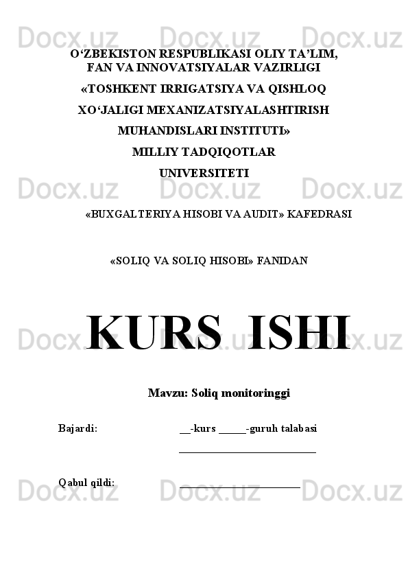 O‘ZBEKISTON RESPUBLIKASI OLIY TA’LIM,
FAN VA INNOVATSIYALAR VAZIRLIGI 
«TOSHKENT IRRIGATSIYA VA QISHLOQ
XO‘JALIGI MEXANIZATSIYALASHTIRISH
MUHANDISLARI INSTITUTI»
MILLIY TADQIQOTLAR
UNIVERSITETI
«BUXGALTERIYA HISOBI VA AUDIT» KAFEDRASI
«SOLIQ VA SOLIQ HISOBI» FANIDAN
KURS  IS H I
               
M avzu :  Soliq monitoringgi
             
Bajardi:  __ -kurs  _____ -guruh talabasi
                                            _________________________
                                     
Qabul qildi:  ______________________