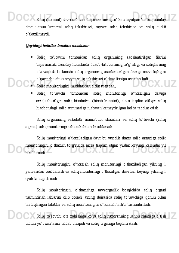 Soliq (hisobot) davri uchun soliq monitoringi o‘tkazilayotgan bo‘lsa, bunday
davr   uchun   kameral   soliq   tekshiruvi,   sayyor   soliq   tekshiruvi   va   soliq   auditi
o‘tkazilmaydi.
Quyidagi holatlar bundan mustasno:
 Soliq   to‘lovchi   tomonidan   soliq   organining   asoslantirilgan   fikrini
bajarmaslik. Bunday holatlarda, hisob-kitoblarning to‘g‘riligi va soliqlarning
o‘z   vaqtida   to‘lanishi   soliq   organining   asoslantirilgan   fikriga   muvofiqligini
o‘rganish uchun sayyor soliq tekshiruvi o‘tkazilishiga asos bo‘ladi;
 Soliq monitoringini muddatidan oldin tugatish;
 Soliq   to‘lovchi   tomonidan   soliq   monitoringi   o‘tkazilgan   davrga
aniqlashtirilgan   soliq   hisobotini   (hisob-kitobini),   oldin   taqdim   etilgan   soliq
hisobotidagi soliq summasiga nisbatan kamaytirilgan holda taqdim etish.
Soliq   organining   vakolatli   mansabdor   shaxslari   va   soliq   to‘lovchi   (soliq
agenti) soliq monitoringi ishtirokchilari hisoblanadi.
Soliq monitoringi o‘tkaziladigan davr bu yuridik shaxs soliq organiga soliq
monitoringini  o‘tkazish  to‘g‘risida  ariza  taqdim   etgan yildan  keyingi  kalendar   yil
hisoblanadi.
Soliq   monitoringini   o‘tkazish   soliq   monitoringi   o‘tkaziladigan   yilning   1
yanvaridan boshlanadi va soliq monitoringi o‘tkazilgan davrdan keyingi yilning 1
iyulida tugallanadi.
Soliq   monitoringini   o‘tkazishga   tayyorgarlik   bosqichida   soliq   organi
tushuntirish   ishlarini   olib   boradi,   uning   doirasida   soliq   to‘lovchiga   qonun   bilan
tasdiqlangan talablar va soliq monitoringini o‘tkazish tartibi tushuntiriladi.
Soliq to‘lovchi o‘z xohishiga ko‘ra soliq nazoratining ushbu shakliga o‘tish
uchun yo‘l xaritasini ishlab chiqadi va soliq organiga taqdim etadi.