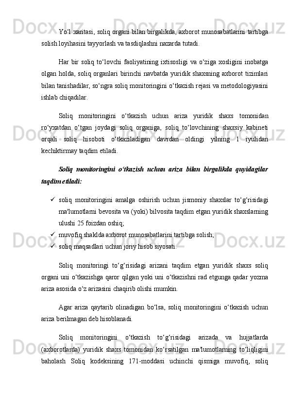 Yo‘l xaritasi, soliq organi bilan birgalikda, axborot munosabatlarini tartibga
solish loyihasini tayyorlash va tasdiqlashni nazarda tutadi.
Har   bir   soliq   to‘lovchi   faoliyatining   ixtisosligi   va   o‘ziga   xosligini   inobatga
olgan holda, soliq organlari birinchi  navbatda yuridik shaxsning  axborot tizimlari
bilan tanishadilar, so‘ngra soliq monitoringini o‘tkazish rejasi va metodologiyasini
ishlab chiqadilar.
Soliq   monitoringini   o‘tkazish   uchun   ariza   yuridik   shaxs   tomonidan
ro‘yxatdan   o‘tgan   joydagi   soliq   organiga,   soliq   to‘lovchining   shaxsiy   kabineti
orqali   soliq   hisoboti   o‘tkaziladigan   davrdan   oldingi   yilning   1   iyulidan
kechiktirmay taqdim etiladi.
Soliq   monitoringini   o‘tkazish   uchun   ariza   bilan   birgalikda   quyidagilar
taqdim etiladi:
 soliq   monitoringini   amalga   oshirish   uchun   jismoniy   shaxslar   to‘g‘risidagi
ma'lumotlarni bevosita va (yoki) bilvosita taqdim etgan yuridik shaxslarning
ulushi 25 foizdan oshiq;
 muvofiq shaklda axborot munosabatlarini tartibga solish;
 soliq maqsadlari uchun joriy hisob siyosati.
Soliq   monitoringi   to‘g‘risidagi   arizani   taqdim   etgan   yuridik   shaxs   soliq
organi uni o‘tkazishga qaror qilgan yoki uni o‘tkazishni rad etgunga qadar yozma
ariza asosida o‘z arizasini chaqirib olishi mumkin.
Agar   ariza   qaytarib   olinadigan   bo‘lsa,   soliq   monitoringini   o‘tkazish   uchun
ariza berilmagan deb hisoblanadi.
Soliq   monitoringini   o‘tkazish   to‘g‘risidagi   arizada   va   hujjatlarda
(axborotlarda)   yuridik   shaxs   tomonidan   ko‘rsatilgan   ma'lumotlarning   to‘liqligini
baholash   Soliq   kodeksining   171-moddasi   uchinchi   qismiga   muvofiq,   soliq