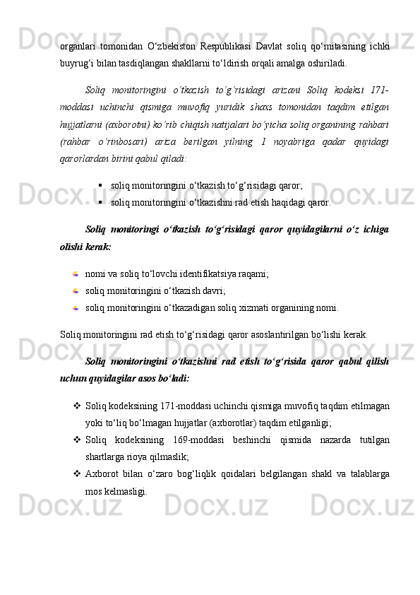 organlari   tomonidan   O‘zbekiston   Respublikasi   Davlat   soliq   qo‘mitasining   ichki
buyrug‘i bilan tasdiqlangan shakllarni to‘ldirish orqali amalga oshiriladi.
Soliq   monitoringini   o‘tkazish   to‘g‘risidagi   arizani   Soliq   kodeksi   171-
moddasi   uchinchi   qismiga   muvofiq   yuridik   shaxs   tomonidan   taqdim   etilgan
hujjatlarni (axborotni) ko‘rib chiqish natijalari bo‘yicha soliq organining rahbari
(rahbar   o‘rinbosari)   ariza   berilgan   yilning   1   noyabriga   qadar   quyidagi
qarorlardan birini qabul qiladi:
 soliq monitoringini o‘tkazish to‘g‘risidagi qaror;
 soliq monitoringini o‘tkazishni rad etish haqidagi qaror.
Soliq   monitoringi   o‘tkazish   to‘g‘risidagi   qaror   quyidagilarni   o‘z   ichiga
olishi kerak:
nomi va soliq to‘lovchi identifikatsiya raqami;
soliq monitoringini o‘tkazish davri;
soliq monitoringini o‘tkazadigan soliq xizmati organining nomi.
Soliq monitoringini rad etish to‘g‘risidagi qaror asoslantirilgan bo‘lishi kerak.
Soliq   monitoringini   o‘tkazishni   rad   etish   to‘g‘risida   qaror   qabul   qilish
uchun quyidagilar asos bo‘ladi:
 Soliq kodeksining 171-moddasi uchinchi qismiga muvofiq taqdim etilmagan
yoki to‘liq bo‘lmagan hujjatlar (axborotlar) taqdim etilganligi;
 Soliq   kodeksining   169-moddasi   beshinchi   qismida   nazarda   tutilgan
shartlarga rioya qilmaslik;
 Axborot   bilan   o‘zaro   bog‘liqlik   qoidalari   belgilangan   shakl   va   talablarga
mos kelmasligi.