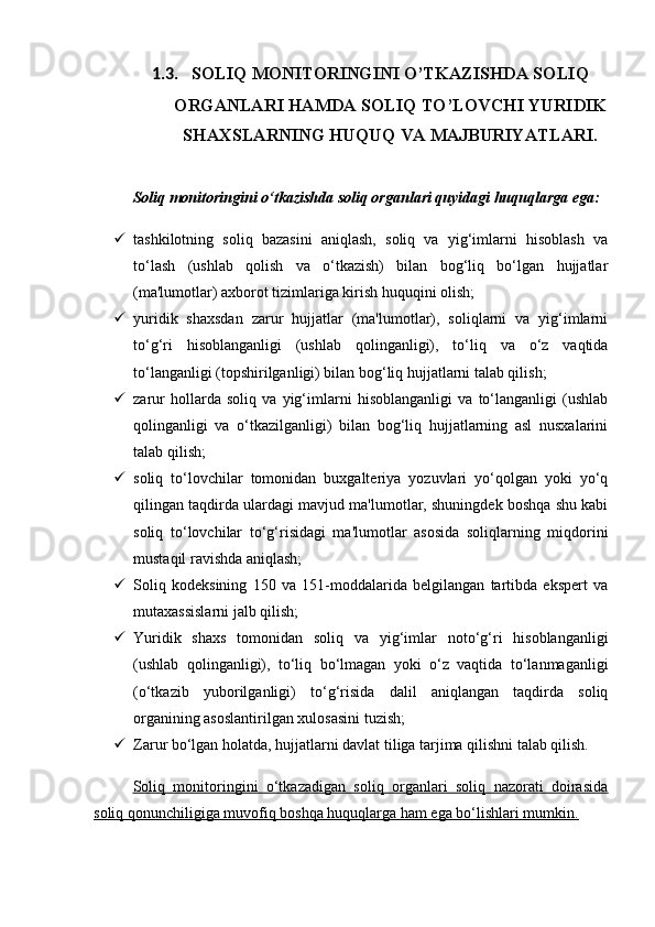 1.3. SOLIQ MONITORINGINI O’TKAZISHDA SOLIQ
ORGANLARI HAMDA SOLIQ TO’LOVCHI YURIDIK
SHAXSLARNING HUQUQ VA MAJBURIYATLARI.
Soliq monitoringini o‘tkazishda soliq organlari quyidagi huquqlarga ega:
 tashkilotning   soliq   bazasini   aniqlash,   soliq   va   yig‘imlarni   hisoblash   va
to‘lash   (ushlab   qolish   va   o‘tkazish)   bilan   bog‘liq   bo‘lgan   hujjatlar
(ma'lumotlar) axborot tizimlariga kirish huquqini olish;
 yuridik   shaxsdan   zarur   hujjatlar   (ma'lumotlar),   soliqlarni   va   yig‘imlarni
to‘g‘ri   hisoblanganligi   (ushlab   qolinganligi),   to‘liq   va   o‘z   vaqtida
to‘langanligi (topshirilganligi) bilan bog‘liq hujjatlarni talab qilish;
 zarur   hollarda   soliq   va   yig‘imlarni   hisoblanganligi   va   to‘langanligi   (ushlab
qolinganligi   va   o‘tkazilganligi)   bilan   bog‘liq   hujjatlarning   asl   nusxalarini
talab qilish;
 soliq   to‘lovchilar   tomonidan   buxgalteriya   yozuvlari   yo‘qolgan   yoki   yo‘q
qilingan taqdirda ulardagi mavjud ma'lumotlar, shuningdek boshqa shu kabi
soliq   to‘lovchilar   to‘g‘risidagi   ma'lumotlar   asosida   soliqlarning   miqdorini
mustaqil ravishda aniqlash;
 Soliq   kodeksining   150   va   151-moddalarida   belgilangan   tartibda   ekspert   va
mutaxassislarni jalb qilish;
 Yuridik   shaxs   tomonidan   soliq   va   yig‘imlar   noto‘g‘ri   hisoblanganligi
(ushlab   qolinganligi),   to‘liq   bo‘lmagan   yoki   o‘z   vaqtida   to‘lanmaganligi
(o‘tkazib   yuborilganligi)   to‘g‘risida   dalil   aniqlangan   taqdirda   soliq
organining asoslantirilgan xulosasini tuzish;
 Zarur bo‘lgan holatda, hujjatlarni davlat tiliga tarjima qilishni talab qilish.
Soliq   monitoringini   o‘tkazadigan   soliq   organlari   soliq   nazorati   doirasida
soliq qonunchiligiga muvofiq boshqa huquqlarga ham ega bo‘lishlari mumkin.