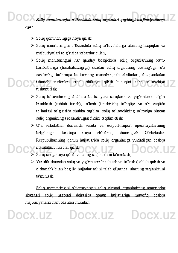 Soliq   monitoringini   o‘tkazishda   soliq   organlari   quyidagi   majburiyatlarga
ega:
 Soliq qonunchiligiga rioya qilish;
 Soliq   monitoringini   o‘tkazishda   soliq   to‘lovchilarga   ularning   huquqlari   va
majburiyatlari to‘g‘risida xabardor qilish;
 Soliq   monitoringini   har   qanday   bosqichida   soliq   organlarining   xatti-
harakatlariga   (harakatsizligiga)   ustidan   soliq   organining   boshlig‘iga,   o‘z
xavfsizligi   bo‘limiga   bo‘limining   manzilini,   ish   telefonlari,   shu   jumladan
ishonch   telefonlari   orqali   shikoyat   qilish   huquqini   soliq   to‘lovchiga
tushuntirish;
 Soliq   to‘lovchining   shubhasi   bo‘lsa   yoki   soliqlarni   va   yig‘imlarni   to‘g‘ri
hisoblash   (ushlab   turish),   to‘lash   (topshirish)   to‘liqligi   va   o‘z   vaqtida
to‘lanishi   to‘g‘risida   shubha   tug‘ilsa,   soliq   to‘lovchining   so‘roviga   binoan
soliq organining asoslantirilgan fikrini taqdim etish;
 O‘z   vakolatlari   doirasida   valuta   va   eksport-import   operatsiyalarining
belgilangan   tartibiga   rioya   etilishini,   shuningdek   O‘zbekiston
Respublikasining   qonun   hujjatlarida   soliq   organlariga   yuklatilgan   boshqa
masalalarni nazorat qilish;
 Soliq siriga rioya qilish va uning saqlanishini ta'minlash;
 Yuridik shaxsdan soliq va yig‘imlarni hisoblash va to‘lash (ushlab qolish va
o‘tkazish)  bilan bog‘liq hujjatlar aslini talab qilganda, ularning saqlanishini
ta'minlash.
Soliq   monitoringini   o‘tkazayotgan   soliq   xizmati   organlarining   mansabdor
shaxslari   soliq   nazorati   doirasida   qonun   hujjatlariga   muvofiq   boshqa
majburiyatlarni ham olishlari mumkin.
