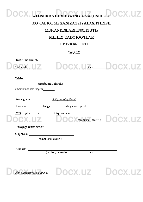 «TOSHKENT IRRIGATSIYA VA QISHLOQ
XO‘JALIGI MEXANIZATSIYALASHTIRISH
MUHANDISLARI INSTITUTI»
MILLIY TADQIQOTLAR
UNIVERSITETI
TAQRIZ
Tartib raqami №_____
Yo`nalishi_________________________________ ________ kurs                             
Talaba :______________________________________
( nasabi , ismi ,  sharifi ,)
sinov kitobchasi raqami ________               
                            
Fanning nomi  ______________ Soliq va soliq hisobi _________
Kurs ishi ___________  ballga  _________  bahoga himoya qildi.
20    2   4   __ yil   «_____»__________  O‘qituvchilar : ________________________________   
        ( nasabi , ismi ,  sharifi ,)
Himoyaga ruxsat berildi:
O‘qituvchi : _______________________________
                          ( nasabi , ismi ,  sharifi ,)
   Kurs ishi   ________________________ ______________________ ________________
( qachon, qayerda ) imzo
Himoyaga tavfsiya qilinsin: