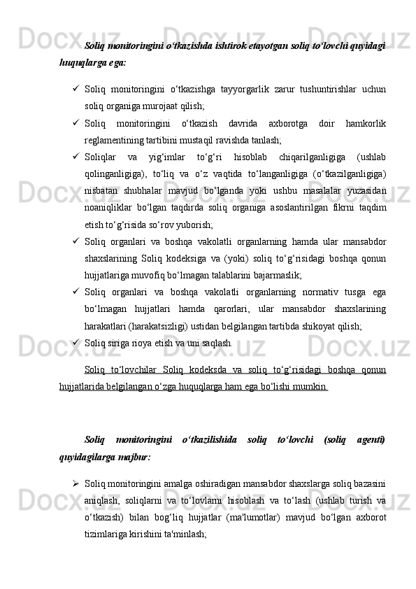 Soliq monitoringini o‘tkazishda ishtirok etayotgan soliq to‘lovchi quyidagi
huquqlarga ega:
 Soliq   monitoringini   o‘tkazishga   tayyorgarlik   zarur   tushuntirishlar   uchun
soliq organiga murojaat qilish;
 Soliq   monitoringini   o‘tkazish   davrida   axborotga   doir   hamkorlik
reglamentining tartibini mustaqil ravishda tanlash;
 Soliqlar   va   yig‘imlar   to‘g‘ri   hisoblab   chiqarilganligiga   (ushlab
qolinganligiga),   to‘liq   va   o‘z   vaqtida   to‘langanligiga   (o‘tkazilganligiga)
nisbatan   shubhalar   mavjud   bo‘lganda   yoki   ushbu   masalalar   yuzasidan
noaniqliklar   bo‘lgan   taqdirda   soliq   organiga   asoslantirilgan   fikrni   taqdim
etish to‘g‘risida so‘rov yuborish;
 Soliq   organlari   va   boshqa   vakolatli   organlarning   hamda   ular   mansabdor
shaxslarining   Soliq   kodeksiga   va   (yoki)   soliq   to‘g‘risidagi   boshqa   qonun
hujjatlariga muvofiq bo‘lmagan talablarini bajarmaslik;
 Soliq   organlari   va   boshqa   vakolatli   organlarning   normativ   tusga   ega
bo‘lmagan   hujjatlari   hamda   qarorlari,   ular   mansabdor   shaxslarining
harakatlari (harakatsizligi) ustidan belgilangan tartibda shikoyat qilish;
 Soliq siriga rioya etish va uni saqlash.
Soliq   to‘lovchilar   Soliq   kodeksda   va   soliq   to‘g‘risidagi   boshqa   qonun
hujjatlarida belgilangan o‘zga huquqlarga ham ega bo‘lishi mumkin.
Soliq   monitoringini   o‘tkazilishida   soliq   to‘lovchi   (soliq   agenti)
quyidagilarga majbur:
 Soliq monitoringini amalga oshiradigan mansabdor shaxslarga soliq bazasini
aniqlash,   soliqlarni   va   to‘lovlarni   hisoblash   va   to‘lash   (ushlab   turish   va
o‘tkazish)   bilan   bog‘liq   hujjatlar   (ma'lumotlar)   mavjud   bo‘lgan   axborot
tizimlariga kirishini ta'minlash;