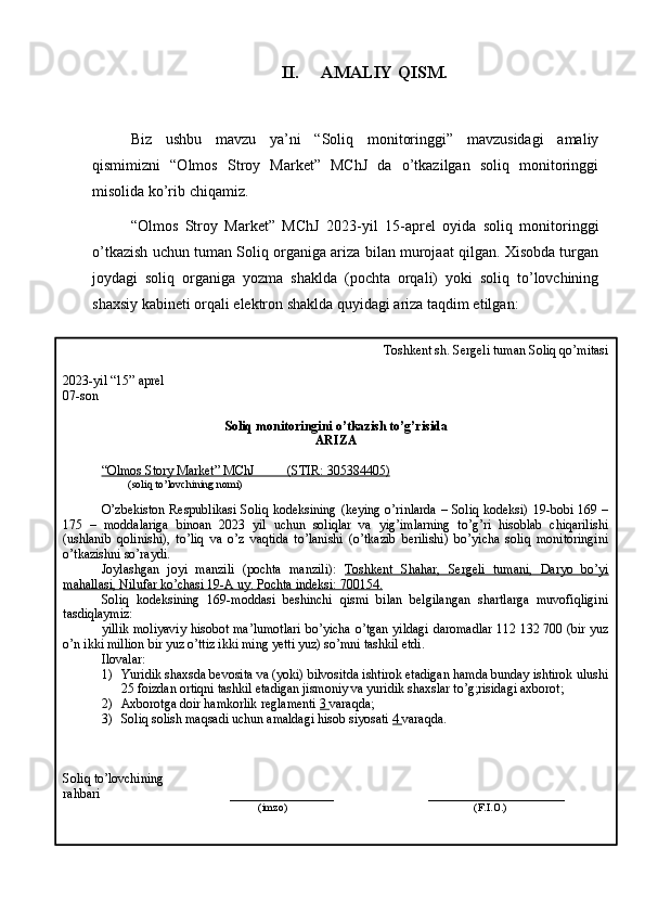 II. AMALIY QISM.
Biz   ushbu   mavzu   ya’ni   “Soliq   monitoringgi”   mavzusidagi   amaliy
qismimizni   “Olmos   Stroy   Market”   MChJ   da   o’tkazilgan   soliq   monitoringgi
misolida ko’rib chiqamiz.
“Olmos   Stroy   Market”   MChJ   2023-yil   15-aprel   oyida   soliq   monitoringgi
o’tkazish uchun tuman Soliq organiga ariza bilan murojaat qilgan. Xisobda turgan
joydagi   soliq   organiga   yozma   shaklda   (pochta   orqali)   yoki   soliq   to’lovchining
shaxsiy kabineti orqali elektron shaklda quyidagi ariza taqdim etilgan:
Toshkent sh. Sergeli tuman Soliq qo’mitasi
2023-yil “15” aprel
07-son
Soliq monitoringini o’tkazish to’g’risida
ARIZA
“Olmos Story Market” MChJ          (STIR:     305384405)   
                     (soliq to’lovchining nomi)
O’zbekiston  Respublikasi  Soliq kodeksining  (keying o’rinlarda – Soliq kodeksi) 19-bobi 169 –
175   –   moddalariga   binoan   2023   yil   uchun   soliqlar   va   yig’imlarning   to’g’ri   hisoblab   chiqarilishi
(ushlanib   qolinishi),   to’liq   va   o’z   vaqtida   to’lanishi   (o’tkazib   berilishi)   bo’yicha   soliq   monitoringini
o’tkazishni so’raydi.
Joylashgan   joyi   manzili   (pochta   manzili):   Toshkent   Shahar,   Sergeli   tumani,   Daryo   bo’yi
mahallasi, Nilufar ko’chasi 19-A uy. Pochta indeksi: 700154.
Soliq   kodeksining   169-moddasi   beshinchi   qismi   bilan   belgilangan   shartlarga   muvofiqligini
tasdiqlaymiz:
yillik moliyaviy hisobot ma’lumotlari bo’yicha o’tgan yildagi daromadlar 112   132   700 (bir yuz
o’n ikki million bir yuz o’ttiz ikki ming yetti yuz) so’mni tashkil etdi.
Ilovalar:
1) Yuridik shaxsda bevosita va (yoki) bilvositda ishtirok etadigan hamda bunday ishtirok ulushi
25 foizdan ortiqni tashkil etadigan jismoniy va yuridik shaxslar to’g;risidagi axborot;
2) Axborotga doir hamkorlik reglamenti  3  varaqda;
3) Soliq solish maqsadi uchun amaldagi hisob siyosati  4  varaqda.
Soliq to’lovchining
rahbari                                         ________________                             _____________________
                                                             (imzo)                                                                     (F.I.O.)