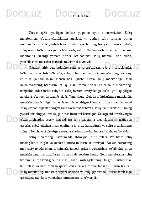 XULOSA
Xulosa   qilib   aytadigan   bo’lsak   yuqorida   aytib   o’tkanimizdek,   Soliq
monitoringgi   o’zgaruvchanliklarni   aniqlash   va   boshqa   soliq   sohalari   uchun
ma’lumotlar olishda yordam  beradi. Soliq organlarining faoliyatini  nazorat  qilish,
soliqlarning to’lash jarayonini tekshirish, soliq to’lovlari va boshqa ma’lumotlarni
monitoring   qilishga   yordam   beradi.   Bu   faoliyat,   soliq   tizimini   isloh   qilish,
yaxshilash va maslahat berishda muhim rol o’ynaydi.
Shunday qilib,  agar   tadbirkor   soliqlar  va  yig‘imlarning to‘g‘ri  hisoblanishi,
to‘liq va o‘z vaqtida to‘lanishi, soliq imtiyozlari  va preferensiyalarining real  vaqt
rejimida   qo‘llanilishiga   ishonch   hosil   qilishni   istasa,   soliq   monitoringi   ushbu
muammolarning   barchasini   hal   qilishga   imkon   beradi.   Ya’ni   soliq   monitoringi
natijasida   tadbirkorlik   subyekti   soliq   idorasi   tavsiyalariga   ko‘ra,   yo‘l   qo‘yilgan
xatolarni   o‘z   vaqtida   tuzatib   oladi.   Yana   shuni   alohida   ta’kidlashimiz   mumkinki,
mamlakatimizda o‘tgan yillar davomida yaratilgan IT-infratuzilmasi hamda davlat
soliq xizmati organlarining yagona ma’lumotlar bazasi soliq ma’muriyatchiligining
yuqori texnologiyali modeliga o‘tish imkonini bermoqda. Soxaga oid kiritilayotgan
o‘zgartirishlardan   asosiy   maqsad   esa   soliq   nazoratini   raqamlashtirish   natijasida
qarorlar qabul qilishda inson omilining ta’sirini kamaytirish va soliq organlarining
soliq to‘lovchilar faoliyatiga asossiz aralashuvi xavfini bartaraf etishdan iboratdir.
Soliq   monitoringi   hayotimizda   ahamiyatli   o’rin   tutadi.   Bu   tizim   soliq
mablag’larini   to’g’ri   va   samarali   tarzda   to’lashni   ta’minlaydi.   Bu   esa   davlatning
moliyaviy rivojlanishini  ta’minlash,  jamoat   tashqi   rivojlanishini   ko’rib chiqish  va
mamlakatning ma’lumotlarini o’rganishda yordam beradi. Soliq monitoringi soliq
tizimining   effektivligini   oshirish,   soliq   mablag’larining   to’g’ri   sarflanishini
ta’minlash   va   korrupsiyaga   qarshi   kurashda   o’z   o’rnini   topgan.   Bundan   tashqari
soliq   monitoringi   transparensiyani   oshirish   va   huquqiy   tartibni   mustahkamlashga
qaratilgan tizimlarni yaratishda ham muhim rol o’ynaydi.