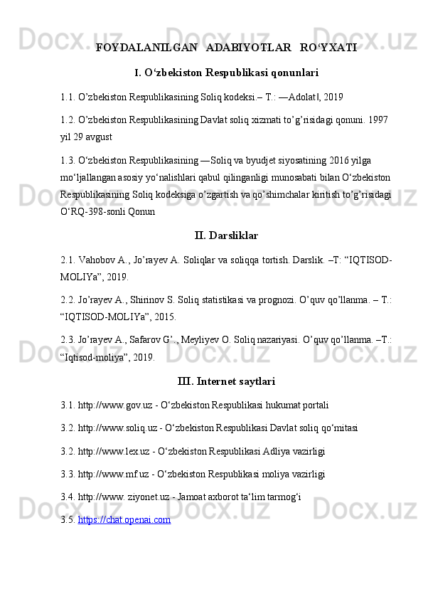 FOYDALANILGAN   ADABIYOTLAR   RO‘YXATI 
I . O‘zbekiston Respublikasi qonunlari
1. 1.  O’zbekiston Respublikasining Soliq kodeksi.– T.: ―Adolat , 2019‖
1. 2. O’zbekiston Respublikasining Davlat soliq xizmati to’ g’ risidagi qonuni. 1997 
yil 29 avgust
1.3. O‘zbekiston Respublikasining ―Soliq va byudjet siyosatining 2016 yilga 
mo‘ljallangan asosiy yo‘nalishlari qabul qilinganligi munosabati bilan O‘zbekiston
Respublikasining Soliq kodeksiga o’zgartish va qo’shimchalar kiritish to’g’risidagi
O‘RQ-398-sonli Qonun
II. Darsliklar
2. 1.   Vahobov A., Jo’rayev A. Soliqlar va soliqqa tortish. Darslik. –T: “IQTISOD-
MOLIYa”, 2019.
2.2.  Jo’rayev A., Shirinov S. Soliq statistikasi va prognozi. O’quv qo’llanma. – T.:
“IQTISOD-MOLIYa”, 2015.
2.3. Jo’rayev A., Safarov G’., Meyliyev O. Soliq nazariyasi. O’quv qo’llanma. –T.:
“Iqtisod-moliya”, 2019.
III. Internet saytlari
3.1. http://www.gov.uz - O‘zbekiston Respublikasi hukumat portali 
3.2. http://www.soliq.uz - O‘zbekiston Respublikasi Davlat soliq qo‘mitasi 
3.2. http://www.lex.uz - O‘zbekiston Respublikasi Adliya vazirligi 
3.3. http://www.mf.uz - O‘zbekiston Respublikasi moliya vazirligi 
3.4. http://www. ziyonet.uz - Jamoat axborot ta‘lim tarmog‘i 
3.5.  https://chat.openai.com