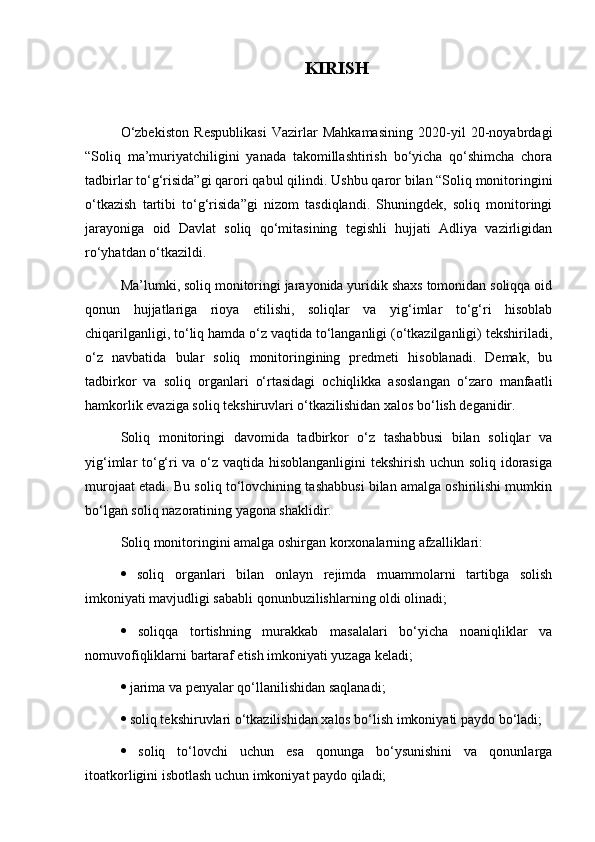 KIRISH
O‘zbekiston   Respublikasi   Vazirlar   Mahkamasining   2020-yil   20-noyabrdagi
“Soliq   ma’muriyatchiligini   yanada   takomillashtirish   bo‘yicha   qo‘shimcha   chora
tadbirlar to‘g‘risida”gi qarori qabul qilindi.  Ushbu qaror bilan “Soliq monitoringini
o‘tkazish   tartibi   to‘g‘risida”gi   nizom   tasdiqlandi.   Shuningdek,   soliq   monitoringi
jarayoniga   oid   Davlat   soliq   qo‘mitasining   tegishli   hujjati   Adliya   vazirligidan
ro‘yhatdan o‘tkazildi.
Ma’lumki, soliq monitoringi jarayonida yuridik shaxs tomonidan soliqqa oid
qonun   hujjatlariga   rioya   etilishi,   soliqlar   va   yig‘imlar   to‘g‘ri   hisoblab
chiqarilganligi, to‘liq hamda o‘z vaqtida to‘langanligi (o‘tkazilganligi) tekshiriladi,
o‘z   navbatida   bular   soliq   monitoringining   predmeti   hisoblanadi.   Demak,   bu
tadbirkor   va   soliq   organlari   o‘rtasidagi   ochiqlikka   asoslangan   o‘zaro   manfaatli
hamkorlik evaziga soliq tekshiruvlari o‘tkazilishidan xalos bo‘lish deganidir. 
Soliq   monitoringi   davomida   tadbirkor   o‘z   tashabbusi   bilan   soliqlar   va
yig‘imlar to‘g‘ri va o‘z vaqtida hisoblanganligini tekshirish uchun soliq idorasiga
murojaat etadi. Bu soliq to‘lovchining tashabbusi bilan amalga oshirilishi mumkin
bo‘lgan soliq nazoratining yagona shaklidir. 
Soliq monitoringini amalga oshirgan korxonalarning afzalliklari: 
   soliq   organlari   bilan   onlayn   rejimda   muammolarni   tartibga   solish
imkoniyati mavjudligi sababli qonunbuzilishlarning oldi olinadi; 
   soliqqa   tortishning   murakkab   masalalari   bo‘yicha   noaniqliklar   va
nomuvofiqliklarni bartaraf etish imkoniyati yuzaga keladi; 
  jarima va penyalar qo‘llanilishidan saqlanadi; 
  soliq tekshiruvlari o‘tkazilishidan xalos bo‘lish imkoniyati paydo bo‘ladi; 
   soliq   to‘lovchi   uchun   esa   qonunga   bo‘ysunishini   va   qonunlarga
itoatkorligini isbotlash uchun imkoniyat paydo qiladi;