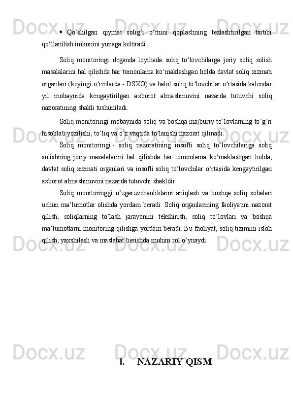   Qo‘shilgan   qiymat   solig‘i   o‘rnini   qoplashning   tezlashtirilgan   tartibi
qo‘llanilish imkonini yuzaga keltiradi.
Soliq   monitoringi   deganda   loyihada   soliq   to lovchilarga   joriy   soliq   solishʻ
masalalarini hal qilishda har tomonlama ko maklashgan holda davlat soliq 	
ʻ х izmati
organlari (keyingi o rinlarda - DSXO) va halol soliq to lovchilar o rtasida kalendar	
ʻ ʻ ʻ
yil   mobaynida   kengaytirilgan   a х borot   almashinuvini   nazarda   tutuvchi   soliq
nazoratining shakli tushuniladi.
Soliq monitoringi mobaynida soliq va boshqa majburiy to lovlarning to g ri	
ʻ ʻ ʻ
hisoblab yozilishi, to liq va o z vaqtida to lanishi nazorat qilinadi.	
ʻ ʻ ʻ
Soliq   monitoringi   -   soliq   nazoratining   insofli   soliq   to‘lovchilariga   soliq
solishning   joriy   masalalarini   hal   qilishda   har   tomonlama   ko‘maklashgan   holda,
davlat soliq xizmati organlari va insofli soliq to‘lovchilar o‘rtasida kengaytirilgan
axborot almashinuvini nazarda tutuvchi shakldir.
Soliq   monitoringgi   o’zgaruvchanliklarni   aniqlash   va   boshqa   soliq   sohalari
uchun ma’lumotlar olishda yordam beradi. Soliq organlarining faoliyatini nazorat
qilish,   soliqlarning   to’lash   jarayonini   tekshirish,   soliq   to’lovlari   va   boshqa
ma’lumotlarni monitoring qilishga yordam beradi. Bu faoliyat, soliq tizimini isloh
qilish, yaxshilash va maslahat berishda muhim rol o’ynaydi.
I. NAZARIY QISM