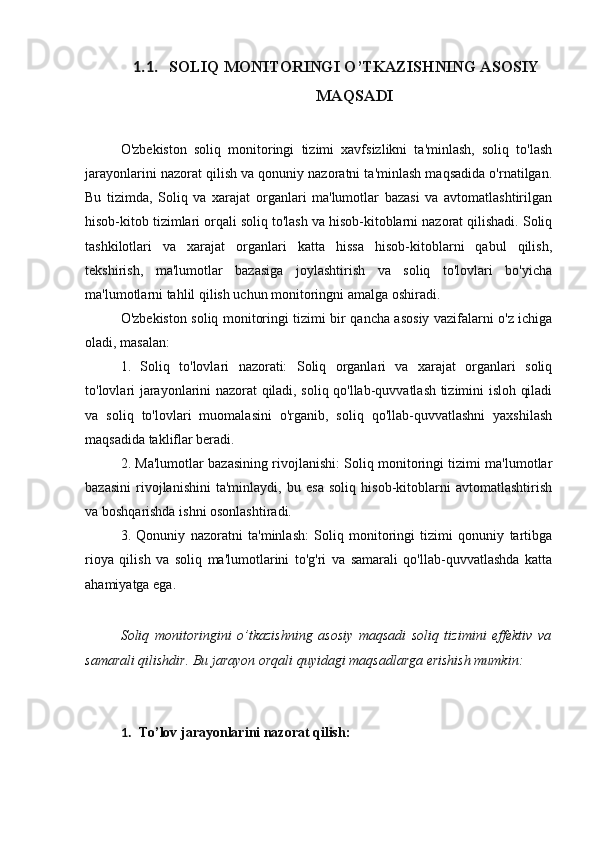 1.1. SOLIQ MONITORINGI O’TKAZISHNING ASOSIY
MAQSADI
O'zbekiston   soliq   monitoringi   tizimi   xavfsizlikni   ta'minlash,   soliq   to'lash
jarayonlarini nazorat qilish va qonuniy nazoratni ta'minlash maqsadida o'rnatilgan.
Bu   tizimda,   Soliq   va   xarajat   organlari   ma'lumotlar   bazasi   va   avtomatlashtirilgan
hisob-kitob tizimlari orqali soliq to'lash va hisob-kitoblarni nazorat qilishadi. Soliq
tashkilotlari   va   xarajat   organlari   katta   hissa   hisob-kitoblarni   qabul   qilish,
tekshirish,   ma'lumotlar   bazasiga   joylashtirish   va   soliq   to'lovlari   bo'yicha
ma'lumotlarni tahlil qilish uchun monitoringni amalga oshiradi. 
O'zbekiston soliq monitoringi tizimi bir qancha asosiy vazifalarni o'z ichiga
oladi, masalan: 
1.   Soliq   to'lovlari   nazorati:   Soliq   organlari   va   xarajat   organlari   soliq
to'lovlari jarayonlarini nazorat qiladi, soliq qo'llab-quvvatlash tizimini isloh qiladi
va   soliq   to'lovlari   muomalasini   o'rganib,   soliq   qo'llab-quvvatlashni   yaxshilash
maqsadida takliflar beradi. 
2. Ma'lumotlar bazasining rivojlanishi: Soliq monitoringi tizimi ma'lumotlar
bazasini   rivojlanishini   ta'minlaydi,   bu   esa   soliq   hisob-kitoblarni   avtomatlashtirish
va boshqarishda ishni osonlashtiradi. 
3.   Qonuniy   nazoratni   ta'minlash:   Soliq   monitoringi   tizimi   qonuniy   tartibga
rioya   qilish   va   soliq   ma'lumotlarini   to'g'ri   va   samarali   qo'llab-quvvatlashda   katta
ahamiyatga ega.
Soliq   monitoringini   o’tkazishning   asosiy   maqsadi   soliq   tizimini   effektiv   va
samarali qilishdir. Bu jarayon orqali quyidagi maqsadlarga erishish mumkin:
1. To’lov jarayonlarini nazorat qilish: