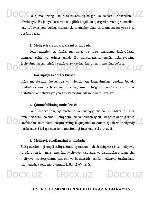 Soliq   monitoringi,   soliq   to’lovlarining   to’g’ri   va   samarali   o’tkazilishini
ta’minlaydi. Bu jarayonlarni nazorat qilish orqali, soliq organlari noto’g’ri amallar,
xato to’lovlar yoki boshqa muammolarni aniqlay oladi va ularni tez-tez yechishga
yordam beradi.
2. Moliyaviy transparensiyani ta’minlash:
Soliq   monitoringi,   davlat   moliyalari   va   soliq   tizimining   faoliyatlarini
ommaga   ochiq   va   oshkor   qiladi.   Bu   transparensiya   orqali,   hokimiyatning
faoliyatini nazorat qilish va moliyaviy xavfsizlikni oshirish mumkin bo’ladi.
3. Korrupsiyaga qarshi kurash:
Soliq   monitoringi,   korrupsiya   va   talonchilikni   kamaytirishga   yordam   beradi.
Shaffof   va   osonlik   bilan   soliq   mablag’larining   to’g’ri   o’tkazilishi,   korrupsiya
oqibatlari va moliyaviy ziyonlarni kamaytirishda muhim rol o’ynaydi.
4. Qonunchilikning muhofazasi:
Soliq   monitoringi,   qonunchilik   va   huquqiy   tartibni   muhofaza   qilishda
muhim vazifani bajaradi. Soliq organlari tomonidan qonun va qoidalar to’g’risida
xavfsizlikni   ta’minlash,   fuqarolarning   huquqlarini   muhofaza   qilish   va   moliyaviy
maslahatlarni hal qilishda soliq monitoringi juda katta rol o’ynaydi.
5. Moliyaviy rivojlanishni ta’minlash:
Soliq monitoringi orqali soliq tizimining samarali ishlab chiqarilishi va moliyaviy
rivojlanishni ta’minlash mumkin. Moliyaviy xarajatlari va daromadlar o’rganilishi,
moliyaviy   strategiyalarni   yaratish   va   boshqarish   hamda   moliyaviy   tuzilmalarni
isloh qilishda soliq monitoringgi katta rol o’ynaydi.
1.2. SOLIQ MONITORINGINI O’TKAZISH JARAYONI