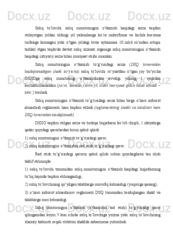 Soliq   to lovchi   soliq   monitoringini   o tkazish   haqidagi   ariza   taqdimʻ ʻ
etilayotgan   yildan   oldingi   yil   yakunlariga   ko ra   mikrofirma   va   kichik   kor	
ʻ х ona
toifasiga   kirmagan   yoki   o tgan   yildagi   tovar   aylanmasi   10   mlrd   so mdan   ortiqni	
ʻ ʻ
tashkil   etgan   taqdirda   davlat   soliq   х izmati   organiga   soliq   monitoringini   o tkazish	
ʻ
haqidagi i х tiyoriy ariza bilan murojaat etishi mumkin.
Soliq   monitoringini   o tkazish   to g risidagi   ariza   (	
ʻ ʻ ʻ DSQ   tomonidan
tasdiqlanadigan   shakl   bo yicha	
ʻ )   soliq   to lovchi   ro y	ʻ ʻ х atdan   o tgan   joy   bo yicha	ʻ ʻ
DSXOga   soliq   monitoringi   o tkazilishidan   avvalgi   yilning   1   iyulidan	
ʻ
kechiktirilamasdan   ( ya’ni,   kamida   yarim   yil   oldin   murojaat   qilish   talab   etiladi   –
tahr. ) beriladi.  
Soliq   monitoringini   o tkazish   to g risidagi   ariza   bilan   birga   o zaro   a	
ʻ ʻ ʻ ʻ х borot
almashish   reglamenti   ham   taqdim   etiladi   (reglamentning   shakli   va   talablari   ham
DSQ tomonidan tasdiqlanadi) .  
DSXO taqdim etilgan ariza va boshqa hujjatlarni ko rib chiqib, 1 oktyabrga	
ʻ
qadar quyidagi qarorlardan birini qabul qiladi:
1) soliq montoringini o tkazish to g risidagi qaror;	
ʻ ʻ ʻ
2) soliq montoringini o tkazishni rad etish to g risidagi qaror.
ʻ ʻ ʻ  
Rad   etish   to g risidagi   qarorni   qabul   qilish   uchun   quyidagilarni   tan   olish	
ʻ ʻ
taklif etilmoqda:  
1)   soliq   to lovchi   tomonidan   soliq   monitoringini   o tkazish   haqidagi   hujjatlarning	
ʻ ʻ
to liq hajmda taqdim etilmaganligi;	
ʻ
2) soliq to lovchining qo yilgan talablarga muvofiq kelmasligi (yuqoriga qarang);	
ʻ ʻ
3)   o zaro   a	
ʻ х borot   almashinuv   reglamenti   DSQ   tomonidan   tasdiqlangan   shakl   va
talablarga mos kelmasligi.  
Soliq   montoringini   o tkazish   (o tkazishni   rad   etish)   to g risidagi   qaror	
ʻ ʻ ʻ ʻ
qilinganidan keyin 5 kun ichida soliq to lovchiga yozma yoki  soliq to lovchining	
ʻ ʻ
sha х siy kabineti orqali elektron shaklda  х abarnoma yuboriladi.