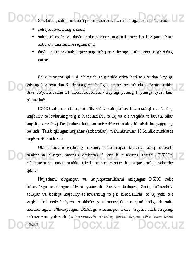 Shu tariqa, soliq monitoringini o tkazish uchun 3 ta hujjat asos bo la oladi:ʻ ʻ
 soliq to lovchining arizasi; 	
ʻ
 soliq   to lovchi   va   davlat   soliq  
ʻ х izmati   organi   tomonidan   tuzilgan   o zaro	ʻ
a х borot almashinuvi reglamenti; 
 davlat   soliq   х izmati   organining   soliq   monitoringini   o tkazish   to g risidagi	
ʻ ʻ ʻ
qarori.
   
Soliq   monitoringi   uni   o tkazish   to g risida   ariza   berilgan   yildan   keyingi	
ʻ ʻ ʻ
yilning 1  yanvaridan  31  dekabrgacha  bo lgan  davrni   qamrab  oladi.  Ammo ushbu	
ʻ
davr   bo yicha   ishlar   31   dekabrdan   keyin   -   keyingi   yilning   1   iyuniga   qadar   ham	
ʻ
o tkaziladi.	
ʻ
DSXO soliq monitoringini o tkazishda soliq to lovchidan soliqlar va boshqa	
ʻ ʻ
majburiy   to lovlarning   to g ri   hisoblanishi,   to liq   va   o z   vaqtida   to lanishi   bilan	
ʻ ʻ ʻ ʻ ʻ ʻ
bog liq zarur hujjatlar (a	
ʻ х borotlar), tushuntirishlarni talab qilib olish huquqiga ega
bo ladi.   Talab   qilingan   hujjatlar   (a
ʻ х borotlar),   tushuntirishlar   10   kunlik   muddatda
taqdim etilishi kerak.
Ularni   taqdim   etishning   imkoniyati   bo lmagan   taqdirda   soliq   to lovchi	
ʻ ʻ
talabnoma   olingan   paytdan   e’tiboran   3   kunlik   muddatda   tegishli   DSXOni
sabablarini   va   qaysi   muddat   ichida   taqdim   etishini   ko rsatgan   holda  	
ʻ х abardor
qiladi.
Hujjatlarni   o rgangan   va   huquqbuzarliklarni   aniqlagan   DSXO   soliq	
ʻ
to lovchiga   asoslangan   fikrini   yuboradi.   Bundan   tashqari,   Soliq   to lovchida	
ʻ ʻ
soliqlar   va   boshqa   majburiy   to lovlarning   to g ri   hisoblanishi,   to liq   yoki   o z	
ʻ ʻ ʻ ʻ ʻ
vaqtida   to lanishi   bo yicha   shubhalar   yoki   noaniqliklar   mavjud   bo lganda   soliq	
ʻ ʻ ʻ
monitoringini   o tkazayotgan   DSXOga   asoslangan   fikrni   taqdim   etish   haqidagi	
ʻ
so rovnoma   yuboradi   (	
ʻ so rovnomada   o zining   fikrini   bayon   etish   ham   talab	ʻ ʻ
etiladi).
