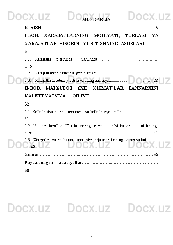 MUNDARIJA
KIRISH…………………………………………………..……………3
I-BOB.   XARAJATLARNING   MOHIYATI,   TURLARI   VA
XARAJATLAR   HISOBINI   YURITISHNING   ASOSLARI……....
5
1.1. Xarajatlar  to’g’risida   tushuncha   …..…………………………….….
….5
1.2. Xarajatlarning turlari va guruhlanishi.....................……...…………..…….8
1.3. Xarajatlar hisobini yuritish va uning ahamiyati.............................…...…..28
II-BOB.   MAHSULOT   (ISH,   XIZMAT)LAR   TANNARXINI
KALKULYATSIYA   QILISH............................................................
32
2.1.   Kalkulatsiya   haqida   tushuncha   va   kalkulatsiya   usullari............................ ..…
32
2.2.   “Standart-kost”   va   “Direkt-kosting”   tizimlari   bo’yicha   xarajatlarni   hisobga
olish.......................................................................................................................41
2.3.   Xarajatlar   va   mahsulot   tannarxini   rejalashtirishning   xususiyatlari.......….
…..49
Xulosa……………………...…………………………………………56
Foydalanilgan   adabiyotlar………..……....…………………………
58
1 