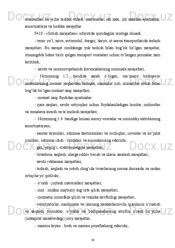 elementlari bo‘yicha tashkil  etiladi: materiallar, ish xaki, ish xakidan ajratmalar,
amortizatsiya va boshka xarajatlar. 
9410 - «Sotish xarajatlari» schyotida quyidagilar xisobga olinadi: 
- temir yo‘l, xavo, avtomobil, dengiz, daryo, ot-arava transportlarida tashish
xarajatlari.   Bu   xarajat   moddasiga   yuk   tashish   bilan   bog‘lik   bo‘lgan   xarajatlar,
shuningdek bekor turib qolgan transport vositalari uchun to‘langan jarimalar xam
kiritiladi; 
-  savdo va umumovqatlanish korxonalarining muomala xarajatlari;
-   Nizomning   1.2.   bandida   sanab   o’tilgan,   ma’muriy   boshqaruv
xodimlarining mexnat xaqlaridan tashqari, maxsulot  (ish, xizmat)lar  sotish bilan
bog‘lik bo‘lgan mexnat xaqi xarajatlari; 
-  mexnat xaqi fondidan ajratmalar; 
-  ijara  xaqlari, savdo   extiyojlari   uchun foydalaniladigan  binolar,  inshootlar
va xonalarni asrash va ta’mirlash xarajatlari; 
-  Nizomning 1.4. bandiga binoan asosiy vositalar va nomoddiy aktivlarning
amortizatsiyasi; 
- sanitar kiyimlari, oshxona dasturxonlari va sochiqlari, inventar va xo‘jalik
jixozlari, oshxona idish - tovoklari va anjomlarining eskirishi; 
- gaz, yoqilg‘i, elektroenergiya xarajatlari; 
- tovarlarni saqlash, ularga ishlov berish va ularni saralash xarajatlari;
- savdo reklamasi xarajatlari; 
- tashish, saqlash va sotish chog‘ida tovarlarning norma doirasida va undan
ortiqcha yo‘qotilishi;
-  o‘rash - joylash materiallari xarajatlari;
-  mol - mulkni majburiy sug‘urta qilish xarajatlari; 
-  mexnatni muxofaza qilish va texnika xavfsizligi xarajatlari; 
- ventilyatorlar, mashinalar va ularning xarakatlanuvchi qismlarini o‘rnatish
va   saqlash,   tuynuklar,   o‘yiklar   va   boshpanalarning   atrofini   o‘rash   bo‘yicha
(nokapital xarakterdagi) joriy xarajatlar; 
-  maxsus kiyim - bosh va maxsus poyafzalning eskirishi; 
10 