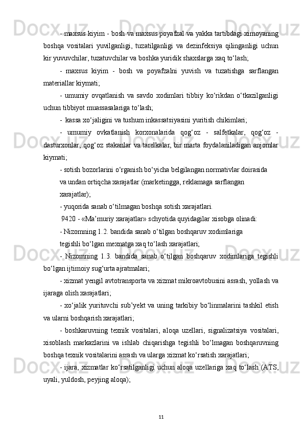 - maxsus kiyim - bosh va maxsus poyafzal va yakka tartibdagi ximoyaning
boshqa   vositalari   yuvilganligi,   tuzatilganligi   va   dezinfeksiya   qilinganligi   uchun
kir yuvuvchilar, tuzatuvchilar va boshka yuridik shaxslarga xaq to‘lash; 
-   maxsus   kiyim   -   bosh   va   poyafzalni   yuvish   va   tuzatishga   sarflangan
materiallar kiymati;
-   umumiy   ovqatlanish   va   savdo   xodimlari   tibbiy   ko‘rikdan   o‘tkazilganligi
uchun tibbiyot muassasalariga to‘lash;
-  kassa xo‘jaligini va tushum inkassatsiyasini yuritish chikimlari; 
-   umumiy   ovkatlanish   korxonalarida   qog‘oz   -   salfetkalar,   qog‘oz   -
dasturxonlar, qog‘oz stakanlar va tarelkalar, bir marta foydalaniladigan anjomlar
kiymati; 
- sotish bozorlarini o‘rganish bo‘yicha belgilangan normativlar doirasida
va undan ortiqcha xarajatlar (marketingga, reklamaga sarflangan 
xarajatlar); 
- yuqorida sanab o‘tilmagan boshqa sotish xarajatlari. 
 9420 - «Ma’muriy xarajatlar» schyotida quyidagilar xisobga olinadi:
- Nizomning 1.2. bandida sanab o‘tilgan boshqaruv xodimlariga 
tegishli bo‘lgan mexnatga xaq to‘lash xarajatlari; 
-   Nizomning   1.3.   bandida   sanab   o‘tilgan   boshqaruv   xodimlariga   tegishli
bo‘lgan ijtimoiy sug‘urta ajratmalari; 
- xizmat yengil avtotransporta va xizmat mikroavtobusini asrash, yollash va
ijaraga olish xarajatlari; 
- xo‘jalik yurituvchi sub’yekt  va uning tarkibiy bo‘linmalarini tashkil  etish
va ularni boshqarish xarajatlari; 
-   boshkaruvning   texnik   vositalari,   aloqa   uzellari,   signalizatsiya   vositalari,
xisoblash   markazlarini   va   ishlab   chiqarishga   tegishli   bo‘lmagan   boshqaruvning
boshqa texnik vositalarini asrash va ularga xizmat ko‘rsatish xarajatlari; 
-  ijara,  xizmatlar   ko‘rsatilganligi  uchun   aloqa  uzellariga  xaq  to‘lash  (ATS,
uyali, yuldosh, peyjing aloqa); 
11 