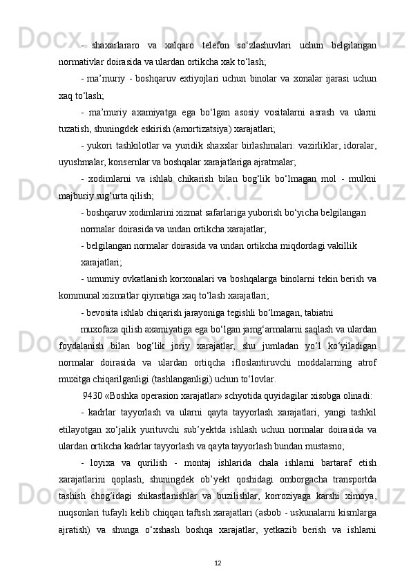 -   shaxarlararo   va   xalqaro   telefon   so‘zlashuvlari   uchun   belgilangan
normativlar doirasida va ulardan ortikcha xak to‘lash;
-   ma’muriy   -   boshqaruv   extiyojlari   uchun   binolar   va   xonalar   ijarasi   uchun
xaq to‘lash; 
-   ma’muriy   axamiyatga   ega   bo‘lgan   asosiy   vositalarni   asrash   va   ularni
tuzatish, shuningdek eskirish (amortizatsiya) xarajatlari;
-  yukori   tashkilotlar  va  yuridik  shaxslar  birlashmalari:  vazirliklar, idoralar,
uyushmalar, konsernlar va boshqalar xarajatlariga ajratmalar; 
-   xodimlarni   va   ishlab   chikarish   bilan   bog‘lik   bo‘lmagan   mol   -   mulkni
majburiy sug‘urta qilish; 
- boshqaruv xodimlarini xizmat safarlariga yuborish bo‘yicha belgilangan 
normalar doirasida va undan ortikcha xarajatlar; 
- belgilangan normalar doirasida va undan ortikcha miqdordagi vakillik 
xarajatlari; 
- umumiy ovkatlanish korxonalari va boshqalarga binolarni tekin berish va
kommunal xizmatlar qiymatiga xaq to‘lash xarajatlari; 
- bevosita ishlab chiqarish jarayoniga tegishli bo‘lmagan, tabiatni 
muxofaza qilish axamiyatiga ega bo‘lgan jamg‘armalarni saqlash va ulardan
foydalanish   bilan   bog‘lik   joriy   xarajatlar,   shu   jumladan   yo‘l   ko‘yiladigan
normalar   doirasida   va   ulardan   ortiqcha   ifloslantiruvchi   moddalarning   atrof
muxitga chiqarilganligi (tashlanganligi) uchun to‘lovlar. 
 9430 «Boshka operasion xarajatlar» schyotida quyidagilar xisobga olinadi: 
-   kadrlar   tayyorlash   va   ularni   qayta   tayyorlash   xarajatlari,   yangi   tashkil
etilayotgan   xo‘jalik   yurituvchi   sub’yektda   ishlash   uchun   normalar   doirasida   va
ulardan ortikcha kadrlar tayyorlash va qayta tayyorlash bundan mustasno; 
-   loyixa   va   qurilish   -   montaj   ishlarida   chala   ishlarni   bartaraf   etish
xarajatlarini   qoplash,   shuningdek   ob’yekt   qoshidagi   omborgacha   transportda
tashish   chog‘idagi   shikastlanishlar   va   buzilishlar,   korroziyaga   karshi   ximoya,
nuqsonlari tufayli kelib chiqqan taftish xarajatlari (asbob - uskunalarni kismlarga
ajratish)   va   shunga   o‘xshash   boshqa   xarajatlar,   yetkazib   berish   va   ishlarni
12 