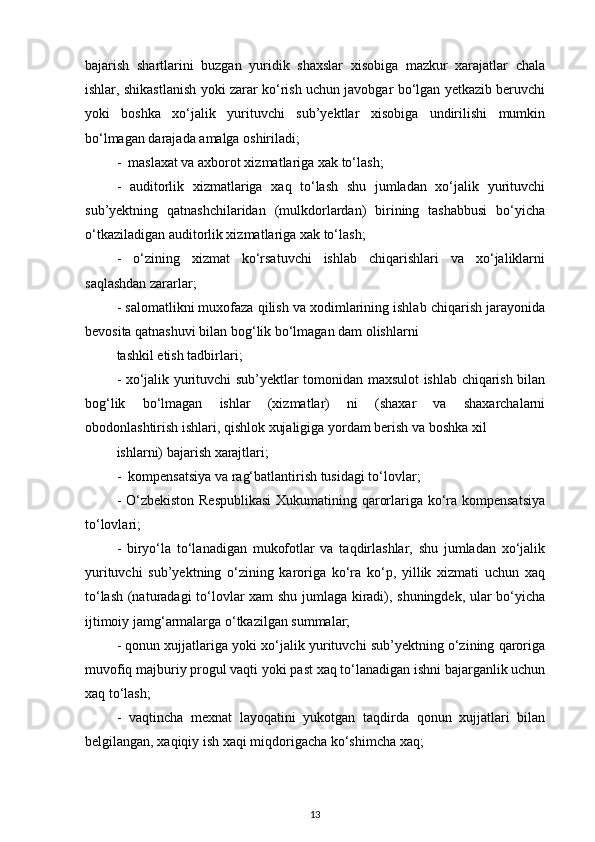 bajarish   shartlarini   buzgan   yuridik   shaxslar   xisobiga   mazkur   xarajatlar   chala
ishlar, shikastlanish yoki zarar ko‘rish uchun javobgar bo‘lgan yetkazib beruvchi
yoki   boshka   xo‘jalik   yurituvchi   sub’yektlar   xisobiga   undirilishi   mumkin
bo‘lmagan darajada amalga oshiriladi; 
-  maslaxat va axborot xizmatlariga xak to‘lash; 
-   auditorlik   xizmatlariga   xaq   to‘lash   shu   jumladan   xo‘jalik   yurituvchi
sub’yektning   qatnashchilaridan   (mulkdorlardan)   birining   tashabbusi   bo‘yicha
o‘tkaziladigan auditorlik xizmatlariga xak to‘lash;
-   o‘zining   xizmat   ko‘rsatuvchi   ishlab   chiqarishlari   va   xo‘jaliklarni
saqlashdan zararlar; 
- salomatlikni muxofaza qilish va xodimlarining ishlab chiqarish jarayonida
bevosita qatnashuvi bilan bog‘lik bo‘lmagan dam olishlarni 
tashkil etish tadbirlari;
- xo‘jalik yurituvchi sub’yektlar tomonidan maxsulot ishlab chiqarish bilan
bog‘lik   bo‘lmagan   ishlar   (xizmatlar)   ni   (shaxar   va   shaxarchalarni
obodonlashtirish ishlari, qishlok xujaligiga yordam berish va boshka xil 
ishlarni) bajarish xarajtlari; 
-  kompensatsiya va rag‘batlantirish tusidagi to‘lovlar; 
- O‘zbekiston Respublikasi  Xukumatining qarorlariga ko‘ra kompensatsiya
to‘lovlari; 
-   biryo‘la   to‘lanadigan   mukofotlar   va   taqdirlashlar,   shu   jumladan   xo‘jalik
yurituvchi   sub’yektning   o‘zining   karoriga   ko‘ra   ko‘p,   yillik   xizmati   uchun   xaq
to‘lash (naturadagi to‘lovlar xam  shu jumlaga kiradi), shuningdek, ular bo‘yicha
ijtimoiy jamg‘armalarga o‘tkazilgan summalar;
- qonun xujjatlariga yoki xo‘jalik yurituvchi sub’yektning o‘zining qaroriga
muvofiq majburiy progul vaqti yoki past xaq to‘lanadigan ishni bajarganlik uchun
xaq to‘lash; 
-   vaqtincha   mexnat   layoqatini   yukotgan   taqdirda   qonun   xujjatlari   bilan
belgilangan, xaqiqiy ish xaqi miqdorigacha ko‘shimcha xaq; 
13 