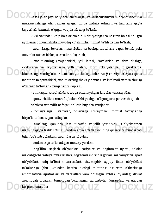 - asosiy ish joyi bo‘yicha ishchilarga, xo‘jalik yurituvchi sub’yekt ishchi va
mutaxassislariga   ular   ishdan   ajragan   xolda   malaka   oshirish   va   kadrlarni   qayta
tayyorlash tizimida o‘qigan vaqtda ish xaqi to‘lash; 
- ikki va undan ko‘p bolalari yoki o‘n olti yoshgacha nogiron bolasi bo‘lgan
ayollarga qonunchilikka muvofiq ko‘shimcha mexnat ta’tili xaqini to‘lash; 
-   xodimlarga   tovarlar,   maxsulotlar   va   boshqa   narsalarni   bepul   berish   yoki
xodimlar uchun ishlar, xizmatlarni bajarish; 
-   xodimlarning   (ovqatlanishi,   yul   kirasi,   davolanish   va   dam   olishga,
ekskursiya   va   sayoxatlarga   yullanmalari,   sport   seksiyalarida,   to‘garaklarda,
klublardagi   mashg‘ulotlari,   madaniy   -   ko‘ngilochar   va   jismoniy   tarbiya   (sport)
tadbirlariga qatnashishi, xodimlarning shaxsiy obunasi va iste’moli xamda shunga
o‘xshash to‘lovlari) xarajatlarini qoplash;
-  ish xaqini xisoblashda xisobga olinmaydigan tulovlar va xarajatlar; 
-  qonunchilikka muvofiq bolani ikki yoshga to‘lgungacha parvarish qilish 
bo‘yicha xar oylik nafaqani to‘lash buyicha xarajatlar; 
-   pensiyalarga   ustamalar,   pensiyaga   chiqayotgan   mexnat   faxriylariga
biryo‘la to‘lanadigan nafaqalar; 
-   amaldagi   qonunchilikka   muvofiq   xo‘jalik   yurituvchi   sub’yektlardan
ularning qayta tashkil etilishi, xodimlar va shtatlar sonining qiskarishi munosabati
bilan bo‘shab qoladigan xodimlarga tulovlar; 
-  xodimlarga to‘lanadigan moddiy yordam; 
-   sog‘likni   saqlash   ob’yektlari,   qariyalar   va   nogironlar   uylari,   bolalar
maktabgacha tarbiya muassasalari, sog‘lomlashtirish lagerlari, madaniyat va sport
ob’yektlari,   xalq   ta’limi   muassasalari,   shuningdek   uy-joy   fondi   ob’yektlari
ta’minotiga   (shu   jumladan   barcha   turdagi   ta’mirlash   ishlarini   o‘tkazishga
amortizatsiya   ajratmalari   va   xarajatlari   xam   qo‘shgan   xolda)   joylardagi   davlat
xokimiyati   organlari   tomonidan   belgilangan   normativlar   doirasidagi   va   ulardan
ko‘prok xarajatlar;
14 